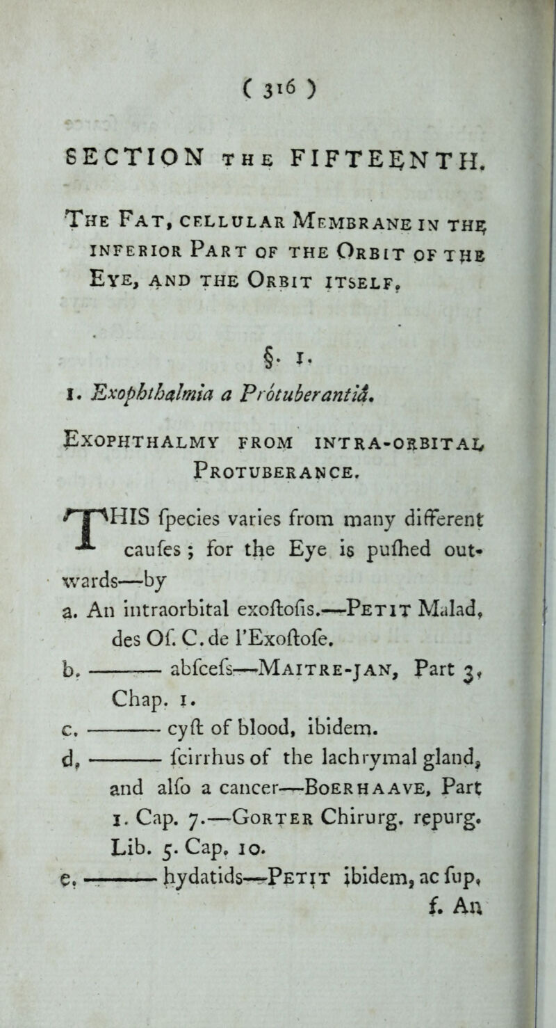 ( 3*6 ) SECTION the FIFTEENTH. The Fat, cfxlular Membrane in the; inferior Part of the Orbit of the Eye, and the Orbit itself. §• I- I. JLxophthalmia a Protuberantid. Exophthalmy from intra-orbital Protuberance, npHIS fpecies varies from many different caufes ; for the Eye is puttied out- wards—by a. An intraorbital exoftofis.—Petit Mulad, des Of. C.de l’Exoftofe. b. abfcefs—Maitre-jan. Part 3. Chap. 1. c. cyft of blood, ibidem. d. fcirrhusof the lachrymal gland, and alfo a cancer—Boerhaave, Part j. Cap. 7.—Gorter Chirurg. repurg. Lib. 5. Cap. 10. e. _ hydatids—Petit ibidem, ac fup, f. An