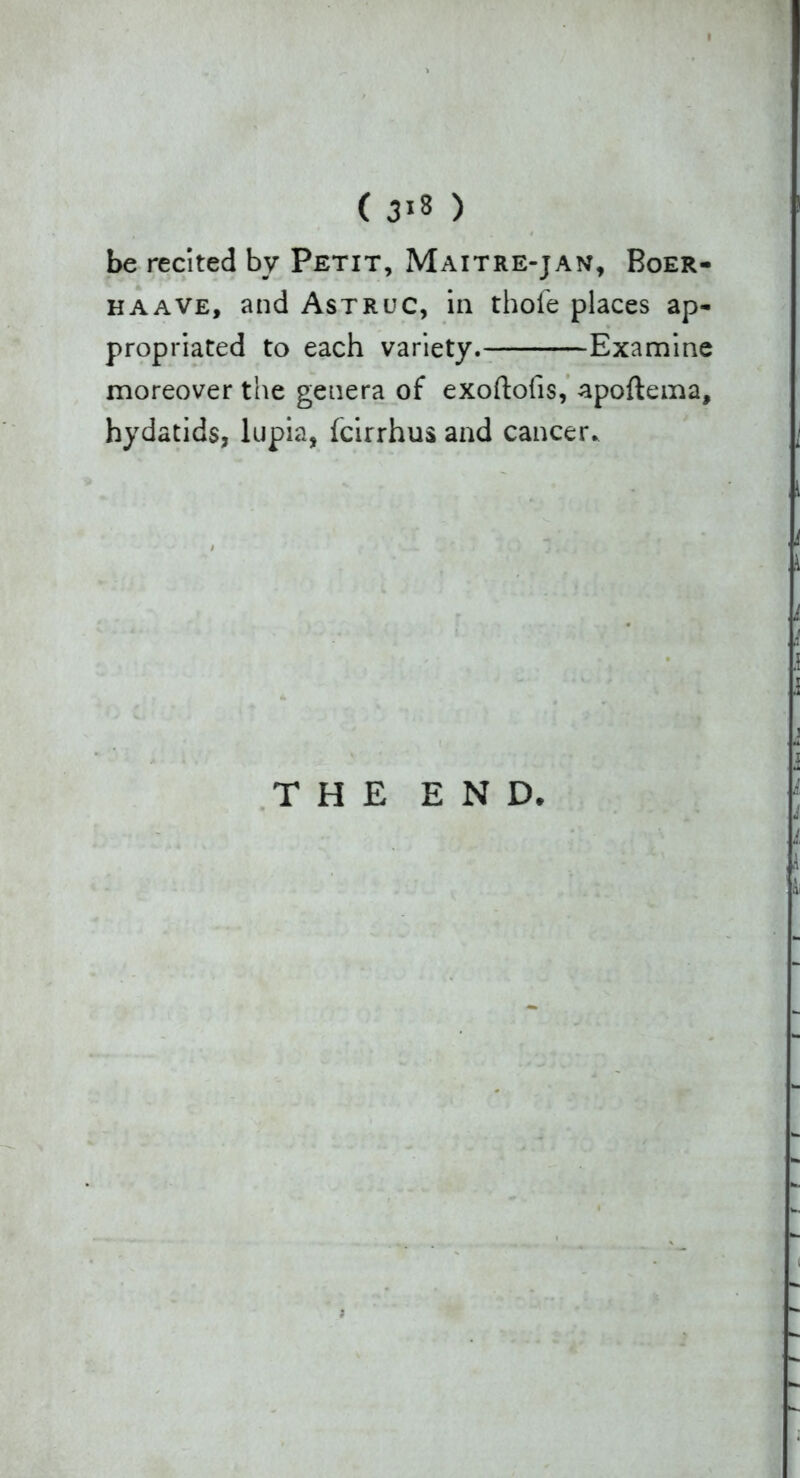 I (318) be recited by Petit, Maitre-jan, Boer- haave, and Astruc, in thofe places ap- propriated to each variety. Examine moreover the genera of exoftofis, apoftema, hydatids, lupia, fcirrhus and cancer. THE END.