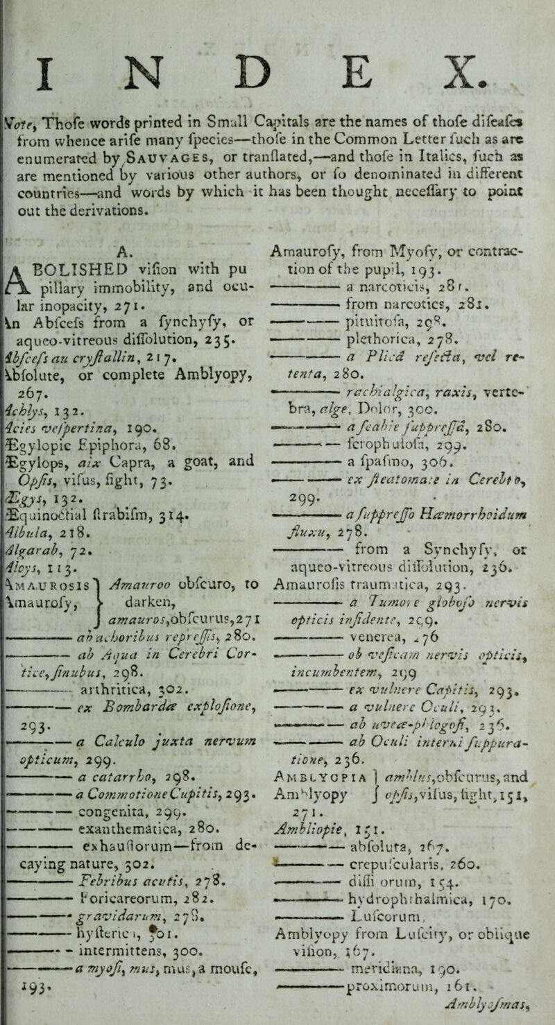 INDEX. Vote, Thofe words printed in Small Capitals are the names of thofe difeafcs from whence arife many fpecies—thofe in the Common Letter i'uch as are enumerated by Sauvages, or tranflated,—and thofe in Italics, fuch as are mentioned ty various other authors, or fo denominated in different countries—and words by which it has been thought neceflary to point out the derivations. A. BOLISHED vifion with pu pillary immobility, and ocu- lar inopacity, 271. V.n Abfcefs from a fynchyfy, or aqueo-vitreous dilfolution, 235. ibftefsan cryJlallin, 217. Abfolute, or complete Amblyopy, 267. Achlys, 132. Acies vcfpertina, 190. ®gylopic Epiphora, 68. 5£gylops, aix Capra, a goat, and Opfts, vifus, fight, 73. <£gys, 132. 3£quino&ial firabtfm, 314. Albula, 218. Algarab, 72. Aloys, 11 3. Amaurosis'] Amauroo obfcuro, to amaurofy, > darken, J amauros,obfcurus,2 7l —■— ahacboribus repreftis, 280. ah Atjua in Cerebri Cor- ticc,ftnubus, 298. I- arthritica, 302. — ex Bombardce exploftone, 293- a Calculo juxta netvvm opticum, 299. ■— - — a catarrbo, 298. — — a CommotioneCupitis, 293. — congenita, 299. — exanthematica, 280. j exhaufiorum—from de- caying nature, 302. j—- Febribus acutis, 278. ! Foricareorum, 282. > ‘gravidarum, 278» hyfteric 1, Jbi. -■ - intermittens, 300. a my oft, mus, mus,a moufc, 2 93’ Amaurofy, from Myofy, or contrac- tion of the pupil, 193. a narcoticis, 28 r. from narcotics, 281. pituitofa, 29^. plethorica, 278. * a Plied reft da, vcl re- tenta, 280. rachialgica, raxis, verte- bra, alge, Dolor, 300. —— a ftahie fupprejjd, 280. • — fcrophulofh, 299. a fpaftno, 306. ex fteatomate in Cerebto, 299. — — a fupprejTb Hrsmorrhoidum fiuxu, 278. from a Synchyfy, or aqueo-vitreous dilfolution, 236. Amaurofis traumatica, 293. a 7umore globvjo nervis opticis inftdentc, 299. ■ venerea, ^76 ob vefleam nervis opticis, incumbentem, 299 ex vulnere Capitis, 293, a vulnere Oculi, 293. »•——— ab uvece-plicgoft, 236. —— ab Oculi interni fuppura- tione, 236. Amblyopia ] *?«£/«>,obfcurus,and Amblyopy j opfts,tight, 151, 271. Ambliopie, I r I. abfoluta, 267. -— crepufcularis, 260. — diffi orum, 154. -- hydrophthalmica, 170. Lulcorum Amblyopy from Lufcity, or oblique vifion, 167. meridiana, 190. '————proximorum, 161. Arnblyofmas,