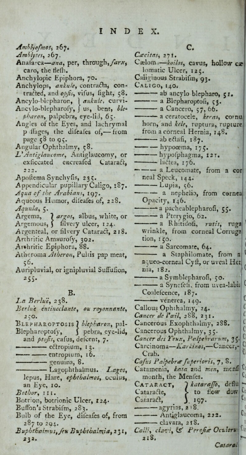 AmblyofmoSy 267. Amblytes, 267. Anafarca—ana, per, through, farx, caro, the tfelh. Anchylopic Epiphora, 70. Anchylops, ankule, contra&a* con- traced, and opjts, vifus, fight, 58. Ancylo-blepharon, 1 ankule, curvi- Ancvlo-blepharofy, J us, bent, Ile• pbaron, palpebra, eye-liJ, 65- Angies of the Eyes, and lachrymal p lfages, the difeafes of,— from page 58 to 95. Angular Ophrhalmy, <j8. &Antiglaucome, Antiglaucomv, or exficcated cncreafcd LataracTt, 222. Apoftema Synchyfis, 235. Appendicular pupillary Caligo, 187. Aqua of the Arabians, 197. Aqueous Humor, difeafes of, 228. Aquula, Argema, ? argos, albus, white, or Argemous, 3 hi very ulcer, 124. Argenteal, or lilvery Cataract, 218. Arthritic Amaurofy, 302. Arthritic Epiphora, 88. Atheroma Atheron, Pultis pap meat, 56. Auripluvial, or ignipluvial SufFufion, 255. B. La Berlue, 238. Berlue entineclante, ou royonnante, 250. BlepHAROPTOSIS 7 llcpharon, pal- Blepharoptofy, j pebra, eye-lid, and ptofis, cafus, dei'cenr, 7. —— entropium, 13. - entropium, 16. genuina, 8. Lagophthalmus. Lagos, lepus, Hare, cphthalmos, oculus, an Eye, 10. Both or, in. Botrion, botrionic Ulcer, 124. Buffon’s Strabifm, 283. Bulb of the Eye, difeafes of, from 287 to 294. Buphthalmus^feu BvpbtbalmSa, 231, 232. C. Cacitasi, 271. Cselorm,—koilos, cavus, hollow* cx lomatic Ulcer, 125. Caliginous Strabifin* 93. Caligo, 140* ab ancylo blepharo, 51. a Blepharoptofi, 53. a Cancero, 57, 66. a ceratocele, kerns, cornu, horn, and kele, ruptura, rupture from a corneal Hernia, 148. ab e&afi, 187. — —hypooema, 17$. ——hypofphagma, i2T. latc.tea, 176. — a Leucomate, from a cor neal Speck, 144. Lupia, 56. a nephelb, from cornea Opacity, 146. *a pacheablepharofi, 55. a Pterygio, 62. a Rhitidoli, rutis, ruga wrinkle, from corneal Corruga tion, 150. a Sarcomate, 64. a Staphilomate, from a ^ aqueo-corneal Cyll, or uveal Her, uia, 182. H a Symblepharofi, 50 a Synefeli. from uvea-labi Coalefcence, 187. —— venerea, 149. Callous Ophihaimy, 24. Cancer de l*ceil, 288, 231. Cancerous Exophthalmy, 288. Cancerous Ophthalmy, 35. Cancer dcs Teux, Palpebrarum, 35. C a rci n om a—Kar Linos,—C anccr,- Crab. Cafus Palpebro*fuperioris, 7, S. Catamenia, kata and men, menfi ^ month, the Menfes. Cataract, 1 katarajjb, deflu *- Cataratfre, Catarad, £ to Mow* dow|^c, 3 197- agyrias, 2 >8. Antiglaucoma, 222, clavata, 218. Call:, clavi, & Per oft ce Oculorvf ■ 2lS, l|^* Cataral