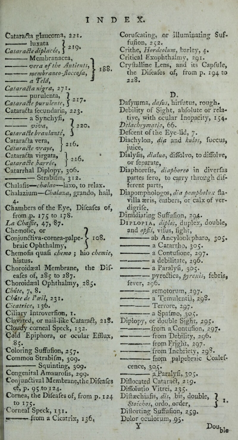 Catatti&a glaucoma, 221. * luxata , 7 2 CataraBe diplacee, j • Membranacea, — vera of the Antients — membraneo-Jlocco/a — a Tela, CataraBa nigra, 271. purulenta, 7 te,$ ■1 188. 217* CataraBe purulente Catarada lecundaiia, 223 a Sytichyii, viva, CataraBe branlante ; 2 20a l6. 21' Cataradla vera, CataraBe vraye, Cataradta virgata, 1 CataraBe barree, J Catarrhal Diplopy, 306. — Strabilin, 312. Chalafis—-chalao—laxo, to relax. Chalazium—Cbalaza, grando, hail, 4* Chambers of the Eye, Difeafes of, from.p. 175 to 178. La Chajjie, 47, 87. Chemofic, or ► 108. Conjundliva-cornea-palpe^ braic Ophthalmy, Chemofis quafi cjhemo * hio chemie, hiatus. Choroidaeal Membrane, the Dif- eafes of, 285 to 287. Choroidaeal Ophthalmy, 285. Chute, 7, 8. Chute de Vceil, 231. Cicatrice, 136. Ciliary Introverfion, 1. ; Clavated, or nail-like Catara^, 218. 'i Cloudy corneal Speck, 132. I Cold Epiphora, or ocular Efflux, 83. , Coloring SufFufion, 237. Common Strabifm, 309. ■ ■ — Squinting, 309. I Congenital Amaurofis, 299* ! Conjun&ival Membrane,the Difeafes of, p. 93 to 124. j Cornea, the Difeafes of, from p.124 j to 175. ■ Corneat Speck, 131. T ■■1 from a Cicatrix, 136, Corufcating, or illuminating Suf- fulion, 232. Crithe, Hordeolum, barley, 4. Critical Exophthaimy, 291. Cryftalline Lens, and its Capfule, the Difeafes of, from p. 19410 228. D. Dafymma, dafus, hirfutus, rough. Debility of Sight, abfolute or rela- tive, with ocular Inopacity, 134. Hclachrymatio, 66. Defcent of the Eye-lid, 7. Diachylon, dia and kulos, fuccus, juice, Dialyfis, dialuo, difTolvo, to diUblve, or feparate, Diaphorefis, diaphorco in divertas partes fero, to carry through dif- ferent parts, Dkpompholqgos,dia pompholux Ha- villa aeris, embers, or calx of ver- ri igrife. Dimidiating SufFufion, 294. Diplopia, diplos, duplex, double, and o'pfis, vilus, fight, ab Ancylookpharo, 303. ■ ■ ■ a Catarrho, 303. — a Contufione, 297. — a debilitate, 296. — — a Paralyfi, 305. — pyredtica, pyrexls, febris, fever, 296. -— remotorum, 297. * a Temulentia, 29S. Terrore, 297. a SpaOno, 303. Diplopy, or double Sight, 293* —————from aContufion, 297. — from Debility, 296. ■ ■—frojn Fright, 297. • from Inebriety, 298. — fr.ojn palpebraic Coalef* cence, 30.3 — a' Paralyfi, 30; Diflocated Cataradt, 219. Diffolutlo Vitrei, 233. Diftaechiafis, d.is, bis, double, Stoichos, ordo, order, Dillorting SufFufion, 239. Dolor oculorum, .95. Y “ Dou 1 1. ble