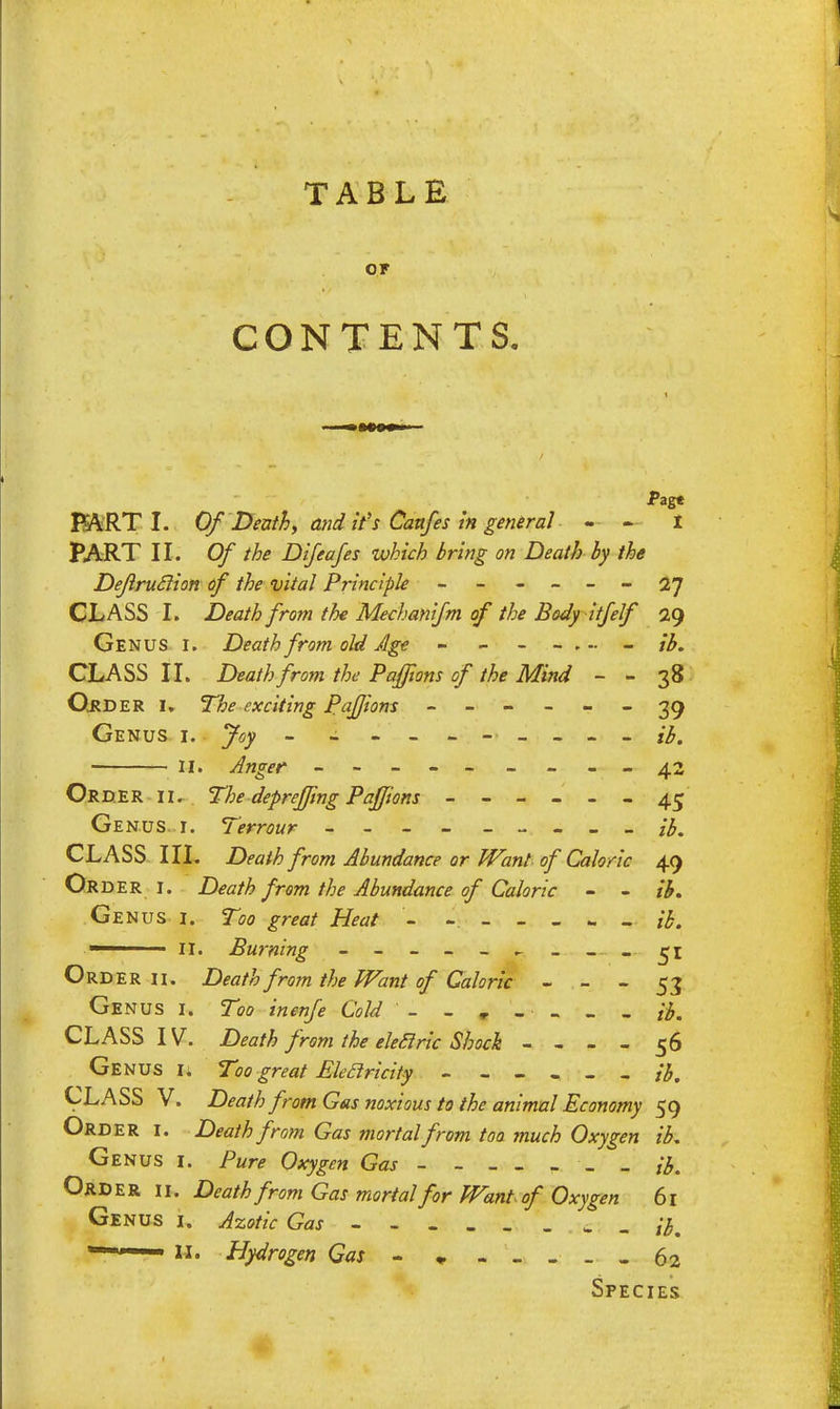 or CONTENTS. Pag« FART I. OfDeath, and it's Caufes in general - - I PART II. Of the Difeafes which bring on Death by the Dejlruclion of the vital Principle - - - - - - 27 CLASS I. Death from the Mechanifm of the Body itfelf 2g Genus i. Death from old Age - - ib. CLASS II. Death from the Pafftons of the Mind - - 38 Order U The exciting Pafjiom ------ 39 Genus i. Joy - - ------ ib. 11. Anger - -- ------42 Order ii. The depreffmg Paffions ------ 45 Genus 1. Terrour --------- ib. CLASS III. Death from Abundance or Want of Caloric 49 Order i. Death from the Abundance of Caloric - - ib. Genus i. Too great Heat - ------ % 1 11. Burning ______ Order ii. Death from the Want of Caloric - - - 53 Genus i. Too inenje Cold - - T - - - - ib. CLASS IV. Death from the eleclric Shock - - - - 56 Genus u Too great Bleclricity - - - - - - ib. CLASS V. Death from Gas noxious to the animal Economy 59 Order i. Death from Gas mortal from too much Oxygen ib. Genus i. Pure Oxygen Gas - _ ib. Order ii. Death from Gas mortal for Want of Oxygen 61 Genus i. Azotic Gas - - - ib. — Hydrogen Gas - * 62 Species