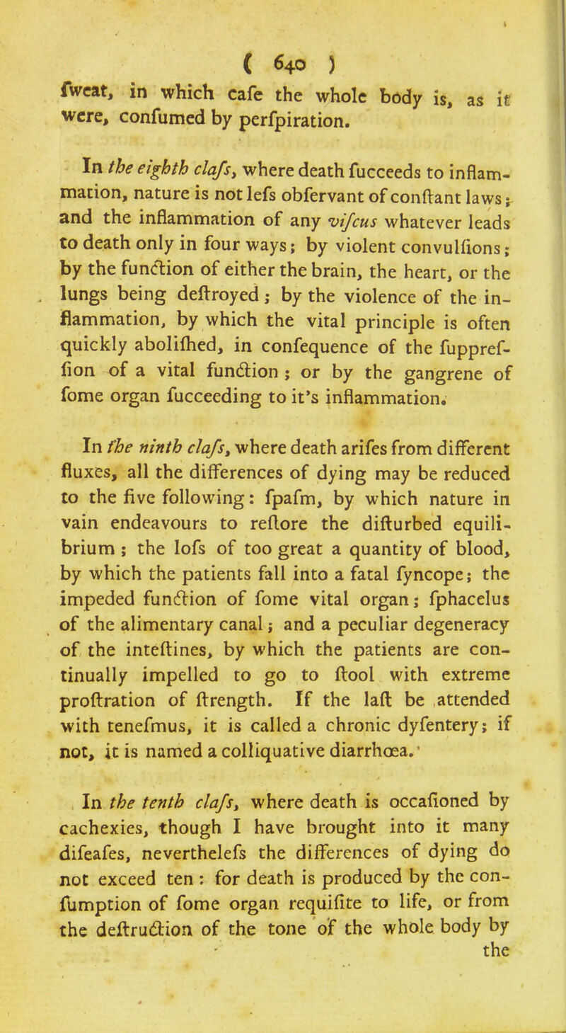 fweat, in which cafe the whole body is, as it were, confumed by perfpiration. In the eighth clafs, where death fucceeds to inflam- mation, nature is notlefs obfervant of conftant laws; and the inflammation of any vifcus whatever leads to death only in four ways; by violent convulfions; by the function of either the brain, the heart, or the lungs being deftroyed j by the violence of the in- flammation, by which the vital principle is often quickly abolifhed, in confequence of the fuppref- fion of a vital function ; or by the gangrene of fome organ fucceeding to it's inflammation. In (be ninth clafs, where death arifes from different fluxes, all the differences of dying may be reduced to the five following: fpafm, by which nature in vain endeavours to reflore the difturbed equili- brium ; the lofs of too great a quantity of blood, by which the patients fall into a fatal fyncope; the impeded function of fome vital organ; fphacelus of the alimentary canal j and a peculiar degeneracy of the inteftines, by which the patients are con- tinually impelled to go to ftool with extreme proftration of ftrength. If the laft be attended with tenefmus, it is called a chronic dyfentery; if not, it is named a colliquative diarrhoea. In the tenth clafs, where death is occafioned by cachexies, though I have brought into it many difeafes, neverthelefs the differences of dying do not exceed ten : for death is produced by the con- fumption of fome organ requifite to life, or from the deftruction of the tone of the whole body by the