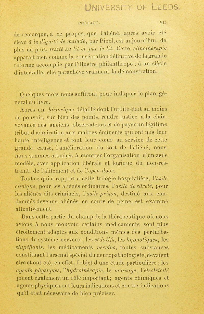 PRÉFACE. vu de remarque, à ce propos, que l'alicné, après avoir clé élevé à la dignilé de malade, par Pinel,est aujourd'hui, de plus en plus, Irailé au lit el par le lit. Celte clinothérapie apparaît bien comme la consécration définitive de la grande réforme accomplie par l'illustre philanthrope ; à un siècle d'intervalle, elle parachève vraiment la démonstration. Quelques mots nous suffiront pour indiquer le plan gé- néral du livre. Après un historique détaillé dont l'utihlé était au moins de pouvoir, sur bien des points, rendre justice à la clair- voyance des anciens observateurs el de payer un légitime tribut d'admiration aux maîtres éminents qui ont mis leur haute intelligence et tout leur cœur au service de cette grande cause, l'amélioration du sort de l'aliéné, nous nous sommes attachés à montrer l'organisation d'un asile modèle, avec application libérale et logique du non-res- treint, de l'alitement et de Vopen-door. Tout ce qui a rapport à celte trilogie hospitalière, Vasile clinique, pour les aliénés ordinaires, Vasile de sûreté, pour les aliénés dits criminels, Vasile-prison, destiné aux con- damnés devenus aliénés en cours de peine, est examiné attentivement. Dans cette partie du champ de la thérapeutique où nous avions à nous mouvoir, certains médicaments sont plus étroitement adaptés aux conditions mômes des perturba- tions du système nerveux ; les sédatifs, les hypnotiques, les stupéfiants, les médicaments nervins, toutes substances constituant l'arsenal spécial du neuropathologiste, devaient être et ont été, en elfet, l'objet d'une étude particulière ; les agents physiques, l'hydrothérapie, le massage, Y électricité jouent égalementun rôle important; agents chimiques et agents physiques ont leurs indications el contre-indications qu'il était nécessaire de bien préciser.