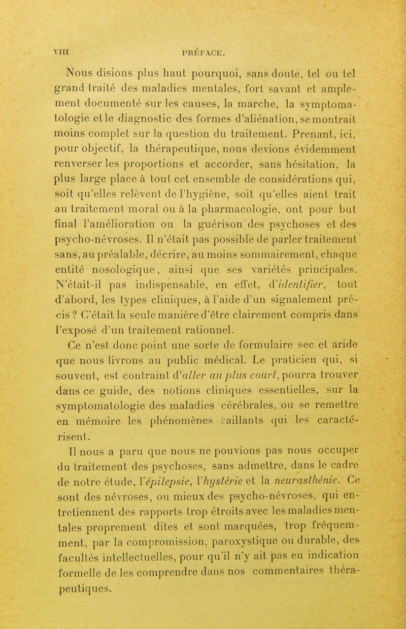 Nous disions plus haut pourquoi, sans doute, tel ou tel grand traité des maladies mentales, fort savant et ample- ment documenté sur les causes, la marche, la symptoma- tologie etle diagnostic des formes d'aliénation, se montrait moins complet sur la question du traitement. Prenant, ici, pour objectif, la thérapeutique, nous devions évidemment renverser les proportions et accorder, sans hésitation, la plus large place à tout cet ensemble de considérations qui, soit qu'elles relèvent de l'hygiène, soit qu'elles aient trait au traitement moral ou à la pharmacologie, ont pour but final l'amélioration ou la guérison des psychoses et des psycho-névroses. Il n'était pas possible de parler traitement sans, au préalable, décrire, au moins sommairement, chaque entité nosologique, ainsi que ses variétés principales. N'était-il pas indispensable, en effet, d'identifier, tout d'abord, les types cliniques, à l'aide d'un signalement pré- cis? C'était la seule manière d'être clairement compris dans l'exposé d'un traitement rationnel. Ce n'est donc point une sorte de formulaire sec et aride que nous livrons au public médical. Le praticien qui, si souvent, est contraint d'aller au plus cou/^/, pourra trouver dans ce guide, des notions cliniques essentielles, sur la symptomatologie des maladies cérébrales, ou se remettre en mémoire les phénomènes caillants qui les caracté- risent. Il nous a paru que nous ne pouvions pas nous occuper du traitement des psychoses, sans admettre, dans le cadre de notre étude, Vépilepsie, Vhystérie et la neurasthénie. Ce sont des névroses, ou mieux des psycho-névroses, qui en- tretiennent des rapports trop étroits avec les maladies men- tales proprement dites et sont marquées, trop fréquem- ment, par la compromission, paroxystique ou durable, des facultés intellectuelles, pour qu'il n'y ait pas eu indication formelle de les comprendre dans nos commentaires théra- peutiques.