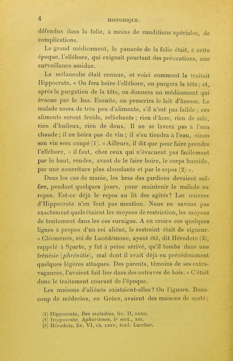 défendus dans la folie, à moins de conditions spéciales, de complications. Le grand médicament, la panacée de la folie était, à cette époque, l'ellébore, qui exigeait pourtant des précautions, une surveillance assidue. La mélancolie était connue, et voici comment la traitait Hippocrate, « On fera boire l'ellébore, on purgera la tête ; et, après la purgation de la tête, on donnera un médicament qui évacue par le bas. Ensuite, on prescrira le lait d'ânesse. Le malade usera de très peu d'aliments, s'il n'est pas faible ; ces aliments seront froids, relâchants ; rien d'âcre, rien de salé, rien d'huileux, rien de doux. Il ne se lavera pas à l'eau chaude ; il ne boira pas de vin ; il s'en tiendra à l'eau, sinon son vin sera coupé (1). » Ailleurs, il dit que pour faire prendre l'ellébore, « il faut, chez ceux qui n'évacuent pas facilement par le haut, rendre, avant de le faire boire, le corps humide, par une nourriture plus abondante et par le repos (2) ». Dans les cas de manie, les bras des gardiens devaient suf- fire, pendant quelques jours, pour maintenir le malade au repos. Est-ce déjà le repos au lit des agités? Les œuvres d'Hippocrate n'en font pas mention. Nous ne savons pas exactement quels étaient les moyens de restriction, les moyens de traitement dans les cas suraigus. A en croire ces quelques lignes à propos d'un roi aliéné, le restreint était de rigueur. (( Cléomènes, roi de Lacédémone, ayant été, dit Hérodote (3), rappelé à Sparte, y fut à peine arrivé, qu'il tomba dans une frénésie {phrénitis), mal dont il avait déjà eu précédemment quelques légères attaques. Des parents, témoins de ses extra- vagances, l'avaient fait lier dans des entraves de bois. » C'était donc le traitement courant de l'époque. Les maisons d'aliénés existaient-elles? On l'ignore. Beau- coup de médecins, en Grèce, avaient des maisons de santé ; (1) Hippocrate, Des maladies, liv. II, hxxii. (?.) Iiippocrate, Aphorismes, 4= sect., xiii. (.3) Hérodote, liv. VI, ch. lxxv, Irad. Lurcher.