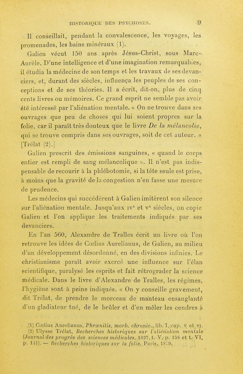 Il conseillait, pendant la convalescence, les voyages, les promenades, les bains minéraux (1). Galion vécut 150 ans après Jésus-Christ, sous Marc- Aurèle. D'une intelligence et d'une imagination remarquabjcs, il étudia la médecine de son temps et les travaux de ses devan- ciers, et, durant des siècles, influença les peuples de ses con- ceptions et de ses théories. Il a écrit, dit-on, plus de cinq cents livres ou mémoires. Ce grand esprit ne semble pas avoir été intéressé par l'aliénation mentale. « On ne trouve dans ses ouvrages que peu de choses qui lui soient propres sur la folie, car il paraît très douteux que le livre De la mélancolie, qui se trouve compris dans ses.ouvrages, soit de cet auteur. » [Trélat (2).] Galien prescrit des émissions sanguines, « quand le corps entier est rempli de sang mélancolique ». Il n'est pas indis- pensable de recourir à la phlébotomie, si la tête seule est prise, à moins que la gravité de la congestion n'en fasse une mesure de prudence. Les médecins qui succédèrent à Galien imitèrent son silence sur l'aliénation mentale. Jusqu'aux iv et v'= siècles, on copie Galien et l'on applique les traitements indiqués par ses devanciers. En l'an 560, Alexandre de Tralles écrit un livre où l'on retrouve les idées de Cœlius Aurelianus, de Galien^ au milieu d'un développement désordonné, en des divisions infinies. Le christianisme paraît avoir exercé une influence sur l'élan scientifique, paralysé les esprits et fait rétrograder la science médicale. Dans le livre d'Alexandre de Tralles, les régimes, l'hygiène sont à peine indiqués. « On y conseille gravement, dit Trélat, de prendre le morceau de manteau ensanglanté d'un gladiateur tué, de le brûler et d'en mêler les cendres à .(1) Cœliua Aurelianus, Phrrenilis, jnorb. c/iro,niç., lib. T,;cap. v et v;. (2) Ulysse Trélat, Recherches historiques sur Vnliénalion menlale [Journal des progrès des sciences médicales, iS21, t. V, p. 15S et t.- VI, p. l il).— Recixerfhes hislori(jues sur la /pii'e, I^nris,, 1S::9,