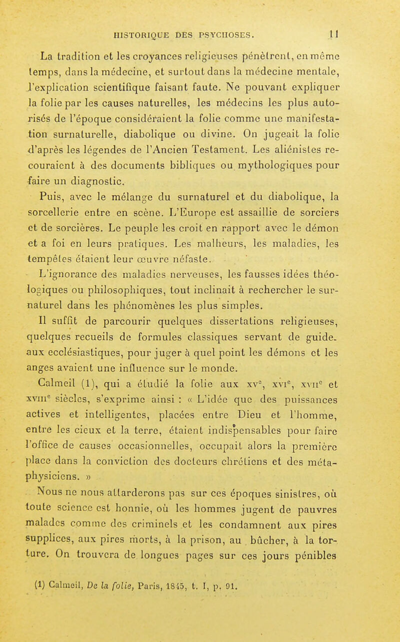 La tradition et les croyances religieuses pénètrent, en même temps, clans la médecine, et surtout dans la médecine mentale, l'explication scientifique faisant faute. Ne pouvant expliquer la folie par les causes naturelles, les médecins les plus auto- risés de l'époque considéraient la folie comme une manifesta- tion surnaturelle, diabolique ou divine. On jugeait la folio d'après les légendes de l'Ancien Testament. Les aliénistes re- couraient à des documents bibliques ou mythologiques pour faire un diagnostic. Puis, avec le mélange du surnaturel et du diabolique, la sorcellerie entre en scène. L'Europe est assaillie de sorciers et de sorcières. Le peuple les croit en rapport avec le démon et a foi en leurs pratiques. Les malheurs, les maladies, les tempêtes étaient leur œuvre néfaste. L'ignorance des maladies nerveuses, les fausses idées théo- logiques ou philosophiques, tout inclinait à rechercher le sur- naturel dans les phénomènes les plus simples. Il suffit de parcourir quelques dissertations religieuses, quelques recueils de formules classiques servant de guide, aux ecclésiastiques, pour juger à quel point les démons et les anges avaient une influence sur le monde. Calmeil (1), qui a étudié la folie au.x xv% xvi*^, xxii'' et xvni siècles, s'exprime ainsi : « L'idée que des puissances actives et intelligentes, placées entre Dieu et l'homme, entre les cicux et la terre, étaient indispensables pour faire l'office de causes occasionnelles, occupait alors la première place dans la conviction des docteurs chrétiens et des méta- physiciens. » Nous ne nous attarderons pas sur ces époques sinistres, oh toute science est honnie, où les hommes jugent de pauvres malades comme des criminels et les condamnent aux pires supplices, aux pires morts, à la prison, au bûcher, à la tor- ture. On trouvera de longues pages sur ces jours pénibles (1) Calmeil, De la folie, Paris, 18i3, t. F, p. 91.