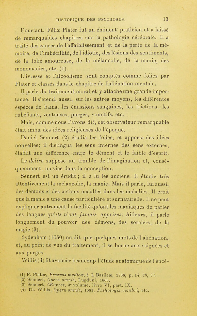 Pourtant, Félix Plater fut un éminent praticien, et a laissé de remarquables chapitres sur la patholog-ie cérébrale. Il a traité des causes de l'affaiblissement et de la perte de la mé- moire, de l'imbécillité, de l'idiotie, des lésions des sentiments, de la folie amoureuse, de la mélancolie, de la manie, des monomanies, etc. (1). L'ivresse et l'alcoolisme sont comptés comme folies par Plater et classés dans le chapitre de l'aliénation mentale. Il parle du traitement moral et y attache une grande impor- tance. Il s'étend, aussi, sur les autres moyens, les différentes espèces de bains, les émissions sanguines, les frictions, les rubéfiants, ventouses, purges, vomitifs, etc. Mais, comme nous l'avons dit, cet observateur remarquable était imbu des idées religieuses de l'époque. Daniel Sennert (2) étudia les folies, et apporta des idées nouvelles; il distingua les sens internes des sens externes, établit une différence entre le dément et le faible d'esprit. Le délire suppose un trouble de l'imagination et, consé- quemment, un vice dans la conception. Sennert est un érudit ; il a lu les anciens. Il étudie très attentivement la mélancolie, la manie. Mais il parle, lui aussi, des démons et des actions occultes dans les maladies. Il croit que la manie a une cause particulière et surnaturelle. Une peut expliquer autrement la facilité qu'ont les maniaques de parler des langues qu'ils n'ont jamais apprises. Ailleurs, il parle longuement du pouvoir des démons, des sorciers, de la magie (3). Sydenham (1650) ne dit que quelques mots de l'aliénation, et, au point de vue du traitement, il se borne aux saignées et aux purges. Willis(4) fit avancer beaucoup l'étude anatomiquedel'encé- (1) F. Plater, Praxeos medicse, t. I, Basileœ, 1736, p. 14, 28, 87. (2) Sennert, Opéra omnia, Lugduni, 1666. (3) Sennert, OEuvres, 3° volume, livre VI, part. IX.
