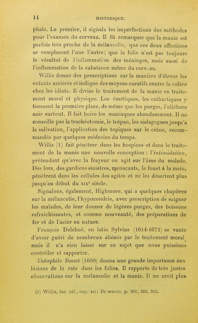 phale. Le premier, il signala les imperfections des méthodes pour l'examen du cerveau. Il fit remarquer que la manie est parfois très proche de la mélancolie, que ces deux affections se remplacent l'une l'autre; que la folie n'est pas toujours le résultat de l'inilammalion des méninges, mais aussi de l'inflammation de la substance même du cerveau. ^^'illis donne des prescriptions sur la manière d'élever les enfants arriérés et indique des moyens curatifs contre la colère chez les idiots. Il divise le traitement de la manie en traite- ment moral et physique. Les émétiques, les cathartiques y tiennent la première place, de même que les purges, l'ellébore noir surtout. Il fait boire les maniaques abondamment. Il ne conseille pas la trachéotomie, le trépan, les sialagogues jusqu'à la salivation, l'application des topiques sur le crâne, recom- mandés par quelques médecins du temps. Willis (1) fait pénétrer dans les hospices et dans le traite- ment de la manie une nouvelle conception : Vinliinidalion^ prétendant qu'avec la frayeur on agit sur l'âme du malade. Dès lors, des gardiens sinistres, nienaçants, le fouet à la main,, pénètrent dans les cellules des agités et ne les désertent plus jusqu'au début du xix' siècle. Signalons, également, Highmore, qui a quelques chapitres sur la mélancolie, l'hypocondrie, avec prescription de saigner les malades, de leur donner de légères purges, des boissons rafraîchissantes, et comme nouveauté, des préparations de fer et de l'acier en nature. François Deleboë, en latin Sylvius (1614-1672) se vante d'avoir guéri de nombreux aliénés par le traitement moral mais il n'a rien laissé sur ce sujet que nous puissions- contrôler et rapporter. Théophile Bonet (1660) donna une grande importance aux lésions de la rate dans les folies. Il rapporte de très justes observations sur la mélancolie et la manie. Il ne croit plus. (]) Willis, loc. cit., cap. xii ; De mania, p. ?G1, 262, 2G3.