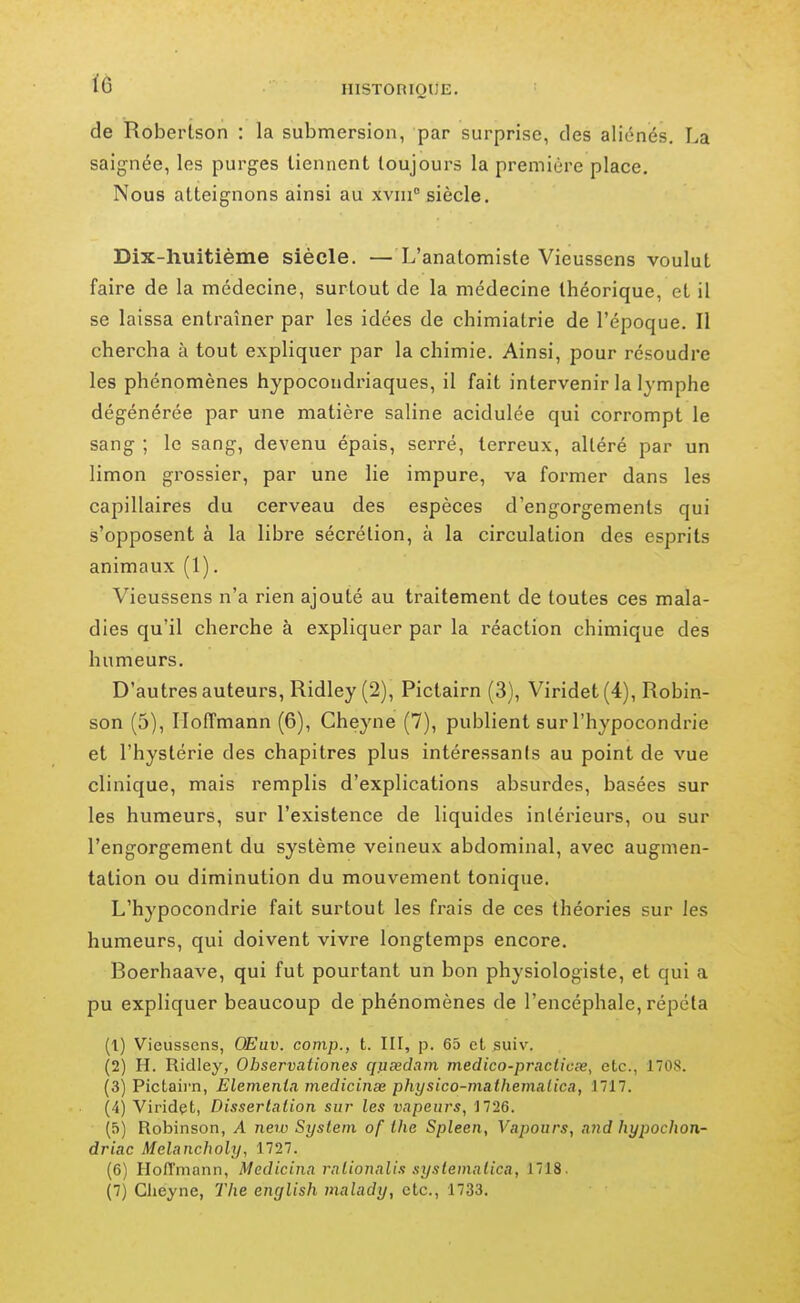 de Robertson : la submersion, par surprise, des aliénés. La saignée, les purges tiennent toujours la première place. Nous atteignons ainsi au xviii siècle. Dix-huitième siècle. — L'anatomiste Vieussens voulut faire de la médecine, surtout de la médecine théorique, et il se laissa entraîner par les idées de chimiatrie de l'époque. Il chercha à tout expliquer par la chimie. Ainsi, pour résoudre les phénomènes hypocondriaques, il fait intervenir la lymphe dégénérée par une matière saline acidulée qui corrompt le sang ; le sang, devenu épais, serré, terreux, altéré par un limon grossier, par une lie impure, va former dans les capillaires du cerveau des espèces d'engorgements qui s'opposent à la libre sécrétion, à la circulation des esprits animaux (1). Vieussens n'a rien ajouté au traitement de toutes ces mala- dies qu'il cherche à expliquer par la réaction chimique des humeurs. D'autres auteurs, Ridley (2), Pictairn (3), Viridet(4), Robin- son (5), Hoffmann (6), Cheyne (7), publient sur l'hypocondrie et l'hystérie des chapitres plus intéressants au point de vue clinique, mais remplis d'explications absurdes, basées sur les humeurs, sur l'existence de liquides intérieurs, ou sur l'engorgement du système veineux abdominal, avec augmen- tation ou diminution du mouvement tonique. L'hypocondrie fait surtout les frais de ces théories sur les humeurs, qui doivent vivre longtemps encore. Boerhaave, qui fut pourtant un bon physiologiste, et qui a pu expliquer beaucoup de phénomènes de l'encéphale, répéta (1) Vieussens, OEuv. comp., t. III, p. 65 et suiv. (2) H. Ridley, Observationes quxdam medico-praclicee, etc., 1708. (3) Pictaii-n, Elemenia medicinse physico-nia.thema.lica, 1717. (4) Viridçt, Disserlaiion sur les vapeurs, 1726. (5) Robinson, A neiu System of the Spleen, Vapours, atid hypochon- driac Melancholy, 1727. (6) Hofl'mann, Medicina ralionali.i syslematica, 1718.
