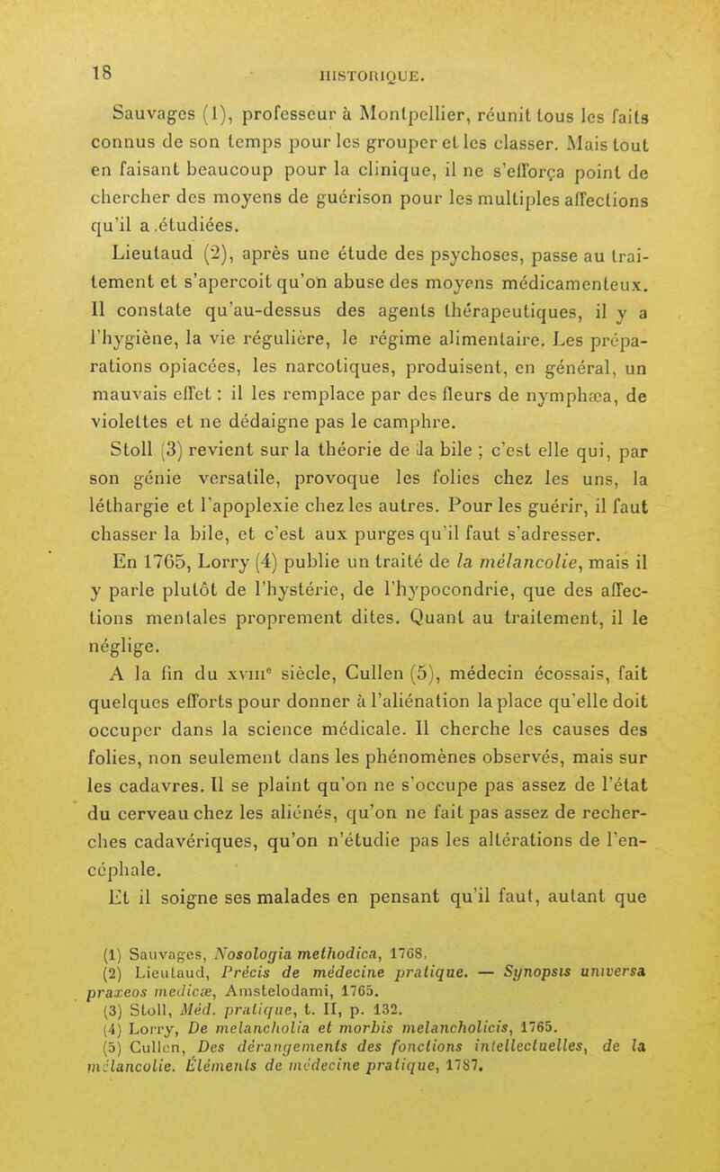 Sauvages (1), professeur à IMonlpellier, réunit tous les faits connus de son temps pour les grouper et les classer. Mais tout en faisant beaucoup pour la clinique, il ne s'efforça point de chercher des moyens de guérison pour les multiples affections qu'il a .étudiées. Lieutaud (2), après une étude des psychoses, passe au trai- tement et s'aperçoit qu'on abuse des moyens médicamenteux. Il constate qu'au-dessus des agents thérapeutiques, il y a l'hygiène, la vie régulière, le régime alimentaire. Les prépa- rations opiacées, les narcotiques, produisent, en général, un mauvais effet : il les remplace par des fleurs de nymphfca, de violettes et ne dédaigne pas le camphre. Stoll (3) revient sur la théorie de ila bile ; c'est elle qui, par son génie versatile, provoque les folies chez les uns, la léthargie et l'apoplexie chez les autres. Pour les guérir, il faut chasser la bile, et c'est aux purges qu'il faut s'adresser. En 1765, Lorry (4) publie un traité de la mélancolie, mais il y parle plutôt de l'hystérie, de l'hypocondrie, que des affec- tions mentales proprement dites. Quant au traitement, il le néglige. A la fin du xvin° siècle, Cullen (5), médecin écossais, fait quelques efforts pour donner à l'aliénation la place qu'elle doit occuper dans la science médicale. Il cherche les causes des folies, non seulement dans les phénomènes observés, mais sur les cadavres. Il se plaint qu'on ne s'occupe pas assez de l'état du cerveau chez les aliénés, qu'on ne fait pas assez de recher- ches cadavériques, qu'on n'étudie pas les altérations de l'en- céphale. Et il soigne ses malades en pensant qu'il faut, autant que (1) Sauvaf^es, Nosologia methodica, 1768, (2) LieuLaud, Précis de médecine pratique. — Synopsis universà praxeos inedicœ, Anistelodami, 1763. (3) SLoll, Méd. pratique, t. II, p. 132. (4) Lorry, De melancholia et morbis melancholicis, 1765. (5) Cullcn, Des dérangements des fonctions inlellcctaelles, de la mélancolie. Éléments de médecine pratique, 1787,