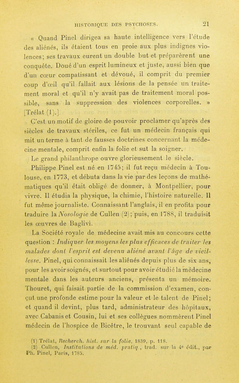 « Quand Pinel dirigea sa haute intelligence vers l'étude des aliénés, ils étaient tous en proie aux plus indignes vio- lences; ses travaux eurent un double but et préparèrent une conquête. Doué d'un esprit lumineux et juste, aussi bien que d'un cœur compatissant et dévoué, il comprit du premier coup d'œil qu'il fallait aux lésions de la pensée un traite- ment moral et qu'il n'y avait pas de traitement moral pos- sible, sans la suppression des violences corporelles. » [Trélat (1).] C'est un motif de gloire de pouvoir proclamer qu'après des siècles de travaux stériles, ce fut un médecin français qui mit un terme à tant de fausses doctrines concernant la méde- cine mentale, comprit enfin la folie et sut la soigner. Le grand philanthrope ouvre glorieusement le siècle. Philippe Pinel est né en 1745; il fut reçu médecin à Tou- louse, en 1773, et débuta dans la vie par des leçons de mathé- matiques qu'il était obligé de donner, à Montpellier, pour vivre. Il étudia la physique, la chimie, l'histoire naturelle. Il fut même journaliste. Connaissant l'anglais, il en profita pour traduire la. Nosologie de Cullen (2); puis, en 1788, il traduisit les œuvres de Baglivi. La Société royale de médecine avait mis au concours cette question : Indiquer les moyens les plus efficaces de traiter les malades dont Vesprit est devenu aliéné avant l'âge de vieil- lesse. Pinel, qui connaissait les aliénés depuis plus de six ans, pour les avoir soignés, et surtout pour avoir étudié la médecine mentale dans les auteurs anciens, présenta un mémoire. Thouret, qui faisait partie de la commission d'examen, con- çut une profonde estime pour la valeur et le talent de Pinel; et quand il devint, plus tard, administrateur des hôpitaux, avec Cabanis et Cousin, lui et ses collègues nommèrent Pinel médecin de l'hospice de Bicêtre, le trouvant seul capable de (1) Trclal, Uecherch. hisl. sur la folie, 1839, p. 118. (2) Cullun, Inslitulions de méd. praliq , trad. sur la i.^ cdit., jiar Ph. Pinel, Paris, nSS.