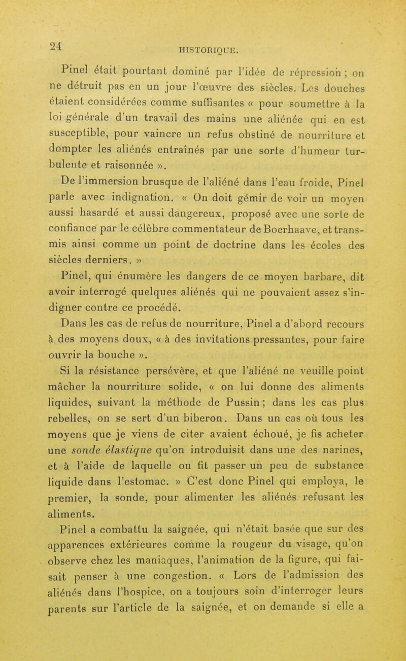 PincI élait pourtant dominé par l'idée de répressioii ; on ne détruit pas en un jour l'œuvre des siècles. Los douches étaient considérées comme suffisantes « pour soumettre à la loi générale d'un travail des mains une aliénée qui en est susceptible, pour vaincre un refus obstiné de nourriture et dompter les aliénés entraînés par une sorte d'humeur tur- bulente et raisonnée ». De l'immersion brusque de l'aliéné dans l'eau froide, Pinel parle avec indignation. « On doit gémir de voir un moyen aussi hasardé et aussi dangereux, proposé avec une sorte de confiance par le célèbre commentateur deBoerhaave, et trans- mis ainsi comme un point de doctrine dans les écoles des siècles derniers. » Pinel, qui énumère les dangers de ce moyen barbare, dit avoir interrogé quelques aliénés qui ne pouvaient assez s'in- digner contre ce procédé. Dans les cas de refus de nourriture, Pinel a d'abord recours à des moyens doux, « à des invitations pressantes, pour faire ouvrir la bouche ». Si la résistance persévère, et que l'aliéné ne veuille point mâcher la nourriture solide, « on lui donne des aliments liquides, suivant la méthode de Pussin ; dans les cas plus rebelles, on se sert d'un biberon. Dans un cas où tous les moyens que je viens de citer avaient échoué, je fis acheter une sonde élastique qu'on introduisit dans une des narines, et à l'aide de laquelle on fit passer un peu de substance liquide dans l'estomac. » C'est donc Pinel qui employa, le premier, la sonde, pour alimenter les aliénés refusant les aliments. Pinel a combattu la saignée, qui n'était basée que sur des apparences extérieures comme la rougeur du visage, qu'on observe chez les maniaques, l'animation de la figure, qui fai- sait penser à une congestion. « Lors de l'admission des aliénés dans l'hospice, on a toujours soin d'interroger leurs parents sur l'article de la saignée, et on demande si elle a