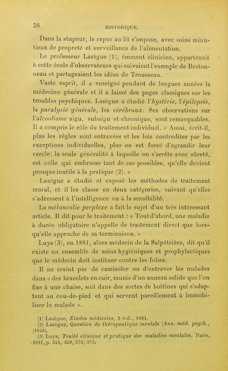 Dans la stupeur, le repos au lit s'impose, avec soins minu- tieux de propreté et surveillance de l'alimentation. Le professeur Lasègue (1), éminent clinicien, appartenait à cette école d'observateurs qui suivaient l'exemple de Breton- neau et partageaient les idées de Trousseau. Vaste esprit, il a enseigné pendant de longues années la médecine générale et il a laissé des pages classiques sur les troubles psychiques, Lasègue a étudié Vhyslérie, Vépilepsie, la paralysie générale^ les cérébraux. Ses observations sur l'alcoolisme aigu, subaigu et chronique, sont remarquables. Il a compris le rôle du traitement individuel. « Aussi, écrit-il, plus les règles sont entravées et les lois contredites par les exceptions individuelles, plus on est forcé d'agrandir leur cercle; la seule généralité à laquelle on s'arrête avec sûreté, est celle qui embrasse tant de cas possibles, qu'elle devient presque inutile à la pratique (2). » Lasègue a étudié et exposé les méthodes de traitement moral, et il les classe en deux catégories, suivant qu'elles s'adressent à l'intelligence ou à la sensibilité, La mélancolie perplexe a fait le sujet d'un très intéressant article. Il dit pour le traitement : « Tout d'abord, une maladie à durée obligatoire n'appelle de traitement direct que lors- qu'elle approche de sa terminaison, » Luys (3), en 1881, alors médecin de la Salpêtrière, dit qu'il existe un ensemble de soins hygiéniques et prophylactiques que le médecin doit instituer contre les folies. Il ne craint pas de camisoler ou d'entraver les malades dans « des bracelets en cuir, munis d'un anneau solide que l'on fixe à une chaise, soit dans des sortes de bottines qui s'adap- tent au cou-de-pied et qui servent pareillement à immobi- liser le malade ». (1) Lasègue, Études médicales, 2 vol., 1884. (2) Lasègue, Question de thérapeutique mentale {Ann. méd. psych., (1846). (3) Luys, Traité clinique et pratique des maladies mentales, Paris, .1881, p. 355, 359, 373, 375.