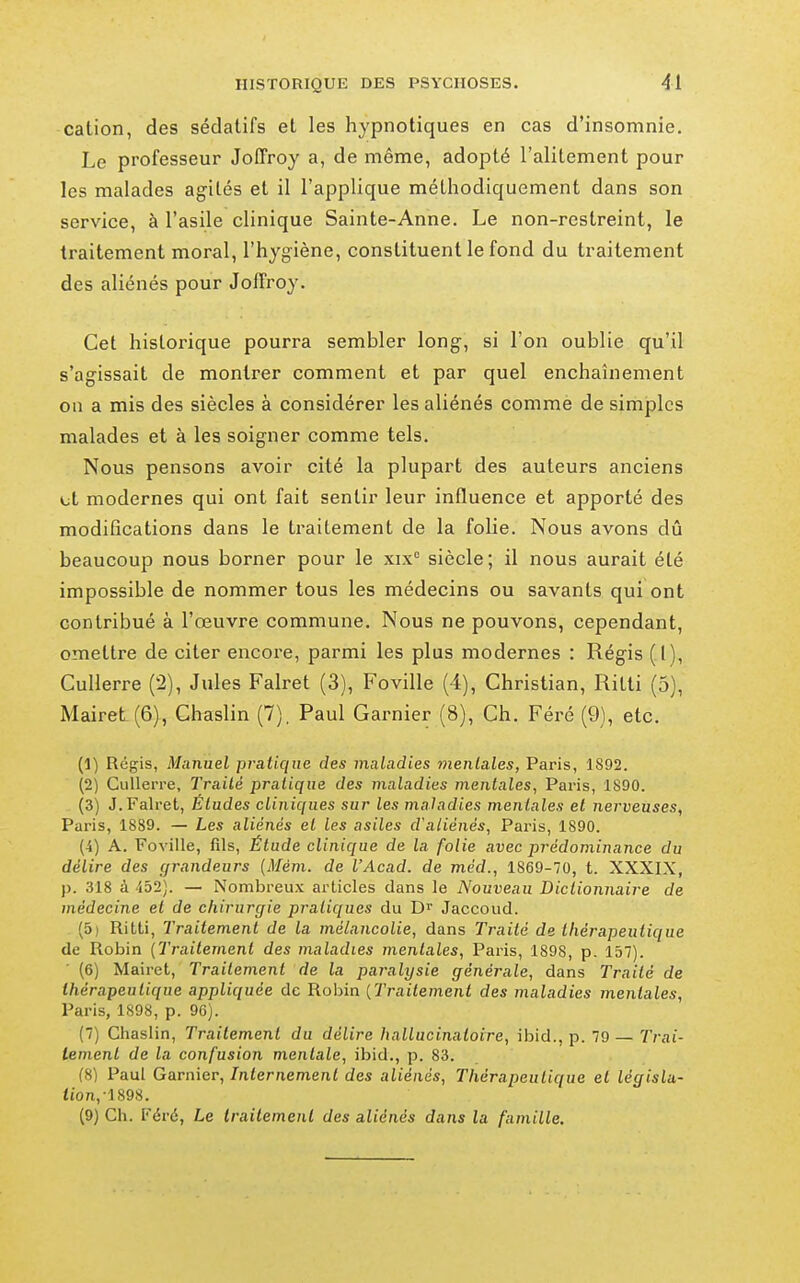 cation, des sédatifs et les hypnotiques en cas d'insomnie. Le professeur Joffroy a, de même, adopté l'alitement pour les malades agités et il l'applique méthodiquement dans son service, à l'asile clinique Sainte-Anne. Le non-restreint, le traitement moral, l'hygiène, constituent le fond du traitement des aliénés pour Joffroy. Cet historique pourra sembler long, si l'on oublie qu'il s'agissait de montrer comment et par quel enchaînement on a mis des siècles à considérer les aliénés comme de simples malades et à les soigner comme tels. Nous pensons avoir cité la plupart des auteurs anciens Lit modernes qui ont fait sentir leur influence et apporté des modifications dans le traitement de la folie. Nous avons dû beaucoup nous borner pour le xix° siècle; il nous aurait été impossible de nommer tous les médecins ou savants qui ont contribué à l'œuvre commune. Nous ne pouvons, cependant, omettre de citer encore, parmi les plus modernes : Régis (1), CuUerre (2), Jules Falret (3), Foville (4), Christian, Rilti (5), MaireL(6), Ghaslin (7), Paul Garnier (8), Ch. Féré (9), etc. (1) Régis, Manuel pratique des maladies mentales, Paris, 1892. (2) CuUerre, Traité pratique des maladies mentales, Paris, 1890. (3) J. Falret, Études cliniques sur les maladies mentales et nerveuses, Paris, 1889. — Les aliénés et les asiles cValiénés, Paris, 1890. (4) A. Foville, fils, Étude clinique de la folie avec prédominance du délire des grandeurs {Mém. de l'Acad. de méd., 1869-70, t. XXXIX, p. 318 à 452). — Nombreux articles dans le Nouveau Dictionnaire de médecine et de chirurgie pratiques du Jaccoud. (5) Ritti, Traitement de la mélancolie, dans Traité de thérapeutique de Robin (Traitement des maladies mentales, Paris, 1898, p. 157). (6) Mairet, Traitement de la paralysie générale, dans Traité de thérapeutique appliquée de Robin {Traitement des maladies mentales, Paris, 1898, p. 96). (7) Chaslin, Traitement du délire hallucinatoire, ibid., p. 79— Trai- tement de la confusion mentale, ibid., p. 83. (8) Paul Garnier, Internement des aliénés, Thérapeutique et législa- iion,-1898. (9) Ch. Féré, Le traitement des aliénés dans la famille.