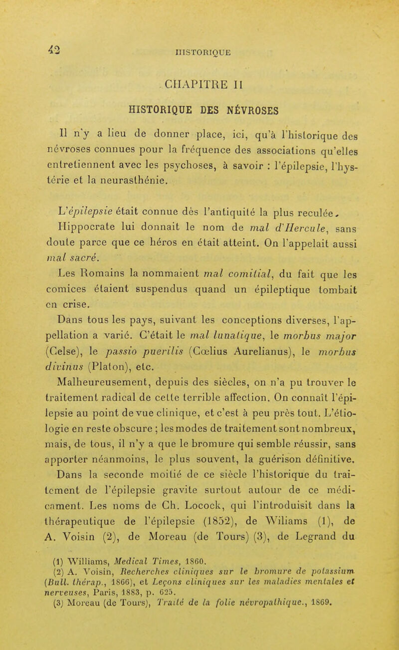 43 insToniQUE . CHAPITRE II HISTORIQUE DES NÉVROSES Il n'y a lieu de donner place, ici, qu'à I hislorique des névroses connues pour la fréquence des associations qu'elles entretiennent avec les psychoses, à savoir : l'épilepsie, Thys- lérie et la neurasthénie. L'e/>{7e/j,sie était connue dès l'antiquité la plus reculée, Plippocrate lui donnait le nom de mal d'Hercule, sans doute parce que ce héros en était atteint. On l'appelait aussi mal sacré. Les Romains la nommaient mal comilial, du fait que les comices étaient suspendus quand un épileptique tombait on crise. Dans tous les pays, suivant les conceptions diverses, l'ap- pellation a varié. C'était le mal lunatique, le morbus major (Celse), le passio puerilis (Cœlius Aurelianus), le morbus divinus (Platon), etc. Malheureusement, depuis des siècles, on n'a pu trouver le traitement radical de cette terrible affection. On connaît l'épi- lepsie au point de vue clinique, et c'est à peu près tout. L'étio- logie en reste obscure ; les modes de traitement sont nombreux, mais, de tous, il n'y a que le bromure qui semble réussir, sans apporter néanmoins, le plus souvent, la guérison définitive. Dans la seconde moitié de ce siècle l'historique du trai- tement de l'épilepsie gravite surtout autour de ce médi- cnment. Les noms de Ch. Locock, qui l'introduisit dans la thérapeutique de l'épilepsie (1852), de Wiliams (1), de A. Voisin (2), de Moreau (de Tours) (3), de Legrand du (1) Williams, Médical Times, 1860. (2) A. Voisin, Recherches cliniques sur le bromure de potassium {Bull, ihérap., 1866), et Leçons cliniques sur les maladies mentales et nerveuses, Paris, 1883, p. 623.