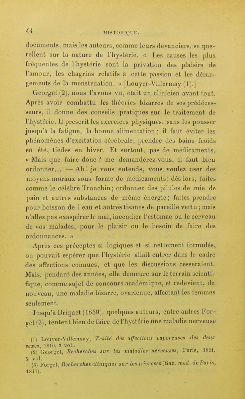 documents, mais les auteurs, comme leurs devanciers, se que- rellent sur la nature de Thystérie. « Les causes les plus fréquentes de l'hystérie sont la privation des plaisirs de l'amour, les chagrins relatifs à cette passion et les déran- gements de la menstruation. » [Louyer-Villermay (1).] Georget(2), nous l'avons vu, était un clinicien avant tout. Après avoir combattu les théories bizarres de ses prédéces- seurs, il donne des conseils pratiques sur le traitement de l'hystérie. Il prescrit les exercices physiques, sans les pousser jusqu'à la fatigue, la bonne alimentation ; il faut éviter les phénomènes d'excitation cérébi'ale, prendre des bains froids en été, lièdes en hiver. Et surtout, pas de médicaments. « Mais que faire donc ? me demanderez-vous, il faut bien ordonner... —Ah I je vous entends, vous voulez user des moyens moraux sous forme de médicaments; dès lors, faites comme le célèbre Tronchin; ordonnez des pilules de mie de pain et autres substances de même énergie ; faites prendre pour boisson de l'eau et autres tisanes de pareille vertu ; mais n'allez pas exaspérer le mal, incendier l'estomac ou le cerveau de vos malades, pour le plaisir ou le besoin de faire des ordonnances. » Après ces préceptes si logiques et si nettement formulés, on pouvait espérer que l'hystérie allait entrer dans le cadre des affections connues, et que les discussions cesseraient. Mais, pendant des années, elle demeure sur le terrain scienti- fique, comme sujet de concours académique, et redevient, de nouveau, une maladie bizarre, ovarienne, affectant les femmes seulement. Jusqu'à Briquet (1859), quelques auteurs, entre autres For- get(3), tentent bien de faire de l'hystérie une maladie nerveuse (1) Louyer-Villermay, Traité des affections vaporeuses des deux sexes, 1816, 2 vol.. (2) Georçet, Recherches sur les maladies nerveuses, Paris, 1821, 2 vol. j n ■ (3) Forgct, Recherches cliniques sur les névroses {Gaz. méd. de Pans, 18-i7).