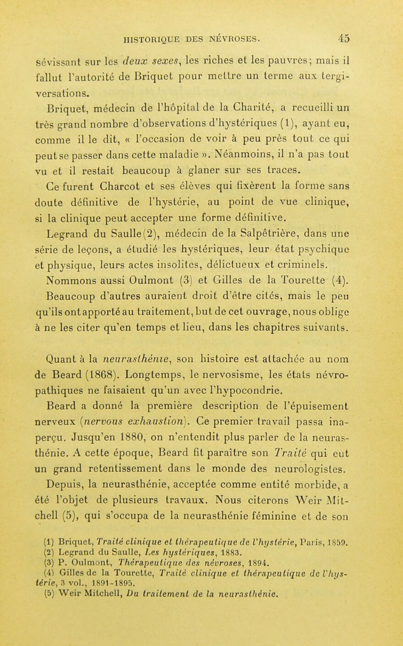 sévissant sur les deux sexes, les riches et les pauvres; mais il fallut l'autorité de Briquet pour mettre un terme aux tergi- versations. Briquet, médecin de l'hôpital de la Charité, a recueilli un très grand nombre d'observations d'hystériques (1), ayant eu, comme il le dit, « l'occasion de voir à peu près tout ce qui peut se passer dans cette maladie ». Néanmoins, il n'a pas tout vu et il restait beaucoup à glaner sur ses traces. Ce furent Charcot et ses élèves qui fixèrent la forme sans doute définitive de l'hystérie, au point de vue clinique, si la clinique peut accepter une forme définitive. Legrand du Saulle(2), médecin de la Salpêtrière, dans une série de leçons, a étudié les hystériques, leur état psychique et physique, leurs actes insolites, délictueux et criminels. Nommons aussi Oulmont (3) et Gilles de la Tourette (4). Beaucoup d'autres auraient droit d'être cités, mais le peu qu'ils ont apporté au traitement, but de cet ouvrage, nous oblige à ne les citer qu'en temps et lieu, dans les chapitres suivants. Quant à la neurasthénie, son histoire est attachée au nom de Beard (1868). Longtemps, le nervosisme, les états névro- pathiques ne faisaient qu'un avec l'hypocondrie. Beard a donné la première description de l'épuisement nerveux [nervous exhaustion). Ce premier travail passa ina- perçu. Jusqu'en 1880, on n'entendit plus parler de la neuras- thénie. A cette époque, Beard fit paraître son Traité qui eut un grand retentissement dans le monde des neurologistes. Depuis, la neurasthénie, acceptée comme entité morbide, a été l'objet de plusieurs travaux. Nous citerons Weir Mit- chell (5), qui s'occupa de la neurasthénie féminine et de son (1) Briquet, Traité clinique et thérapeutique de l'hystérie, Paris, 1859. (2) Legrand du Saulle, Les hystériques, 1883. (3) P. Oulmont, Thérapeutique des névroses, 1894. (4^ Gilles de la Tourette, Traité clinique et thérapeutique deVhi/s- iérie, 3 vol., 1891-1895. (5) Weir Mitcliell, Du traitement de la neurasthénie.