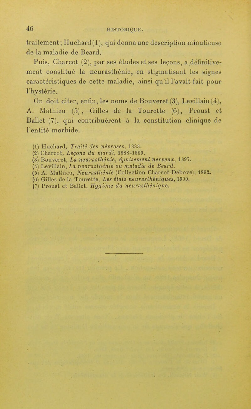 trailement; Iluchard( 1), qui donnaune description minulicusc de la maladie de Beard. Puis, Charcot (2), par ses études et ses leçons, a définitive- ment constitué la neurasthénie, en stigmatisant les signes caractéristiques de cette maladie, ainsi qu'il l'avait fait pour l'hystérie. On doit citer, enfin, les noms de Bouveret(3), Levillain (4), A. Mathieu (5), Gilles de la Tourette (6), Proust et Ballet (7), qui contribuèrent à la constitution clinique de l'entité morbide. (1) Huchard, Traité des névroses, 1883. (2) Charcot, Leçons du mardi, 1888-1889. (3) Bouveret, La neurasthénie, épuisement nerveux, 1897. (■4) Levillain, La neurasthénie ou maladie de Beard. (5) A. Mathieu, Neurasthénie (Collection Charcot-Debove;, 1892. (6) Gilles de la Tourelle, Les états neurasthéniques, 1900. (7) Proust et Ballet, Hygiène du neurasthénique.