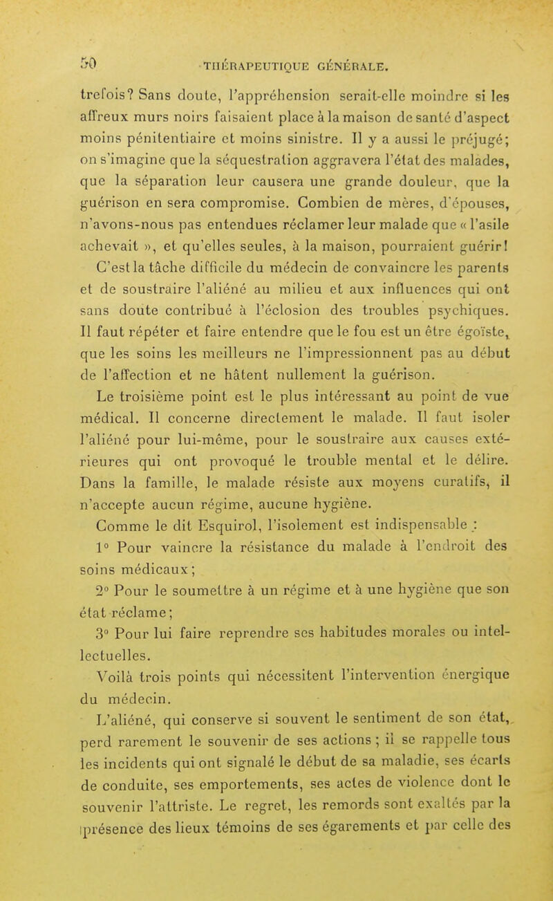 trefois? Sans clou Le, l'appréhension serait-elle moindre si les affreux murs noirs faisaient place à la maison de santé d'aspect moins pénitentiaire et moins sinistre. Il y a aussi le préjugé; on s'imagine que la séquestration aggravera l'état des malades, que la séparation leur causera une grande douleur, que la guérison en sera compromise. Combien de mères, d'épouses, n'avons-nous pas entendues réclamer leur malade que « l'asile achevait », et qu'elles seules, à la maison, pourraient guérirl C'est la tâche difficile du médecin de convaincre les parents et de soustraire l'aliéné au milieu et aux influences qui ont sans doute contribué à l'éclosion des troubles psychiques. Il faut répéter et faire entendre que le fou est un être égoïste, que les soins les meilleurs ne l'impressionnent pas au début de l'affection et ne hâtent nullement la guérison. Le troisième point est le plus intéressant au point de vue médical. Il concerne directement le malade. Il faut isoler l'aliéné pour lui-même, pour le soustraire aux causes exté- rieures qui ont provoqué le trouble mental et le délire. Dans la famille, le malade résiste aux moyens curatifs, il n'accepte aucun régime, aucune hygiène. Comme le dit Esquirol, l'isolement est indispensable ; 1° Pour vaincre la résistance du malade à l'endroit des soins médicaux ; 2° Pour le soumettre à un régime et à une hygiène que son état réclame ; 3 Pour lui faire reprendre ses habitudes morales ou intel- lectuelles. Voilà trois points qui nécessitent l'intervention énergique du médecin. L'aliéné, qui conserve si souvent le sentiment de son état,, perd rarement le souvenir de ses actions ; il se rappelle tous les incidents qui ont signalé le début de sa maladie, ses écarts de conduite, ses emportements, ses actes de violence dont le souvenir l'attriste. Le regret, les remords sont exaltés par la iprésence des lieux témoins de ses égarements et par celle des