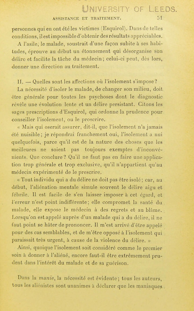 UNlVERSiTY OF LEEDS. ASSISTANCE ET TRAITEMENT. 51 personnes qui en ont été les victimes (Esquirol). Dans de telles conditions, il est impossible d'obtenir des résultats appréciables. A l'asile, le malade, soustrait d'une façon subite à ses habi- tudes, éprouve au début un étonnement qui désorganise son délire et facilite la tâche du médecin; celui-ci peut, dès lors, donner une direction au traitement. II. — Quelles sont les affections où l'isolement s'impose? La nécessité d'isoler le malade, de changer son milieu, doit être générale pour toutes les psychoses dont le diagnostic révèle une évolution lente et un délire persistant. Citons les sages prescriptions d'Esquirol^ qui ordonne la prudence pour conseiller l'isolement, ou le proscrire. « Mais qui oserait assurer, dit-il, que l'isolement n'a jamais été nuisible; je répondrai franchement oui, l'isolement a nui quelquefois, parce qu'il est de la nature des choses que les meilleures ne soient pas toujours exemptes d'inconvé- nients. Que conclure? Qu'il ne faut pas en faire une applica- tion trop générale et trop exclusive, qu'il n'appartient qu'au médecin expérimenté de le prescrire. « Tout individu qui a du délire ne doit pas être isolé ; car, au début, l'aliénation mentale simule souvent le délire aigu et fébrile. Il est facile de s'en laisser imposer à cet égard, et l'erreur n'est point indifférente ; elle compromet la santé du malade, elle expose le médecin à des regrets et au blâme. Lorsqu'on est appelé auprès d'un malade qui a du délire, il ne faut point se hâter de prononcer. Il m'est arrivé d'être appelé pour des cas semblables, et de m'être opposé à l'isolement qui paraissait très urgent, à cause de la violence du délire. » Ainsi, quoique l'isolement soit considéré comme le premier soin à donner à l'aliéné, encore faut-il être extrêmement pru- dent dans l'intérêt du malade et de sa guérison. Dans la manie, la nécessité est évidente; tous les auteurs, tous les aliénistes sont unanimes à déclarer que les maniaques