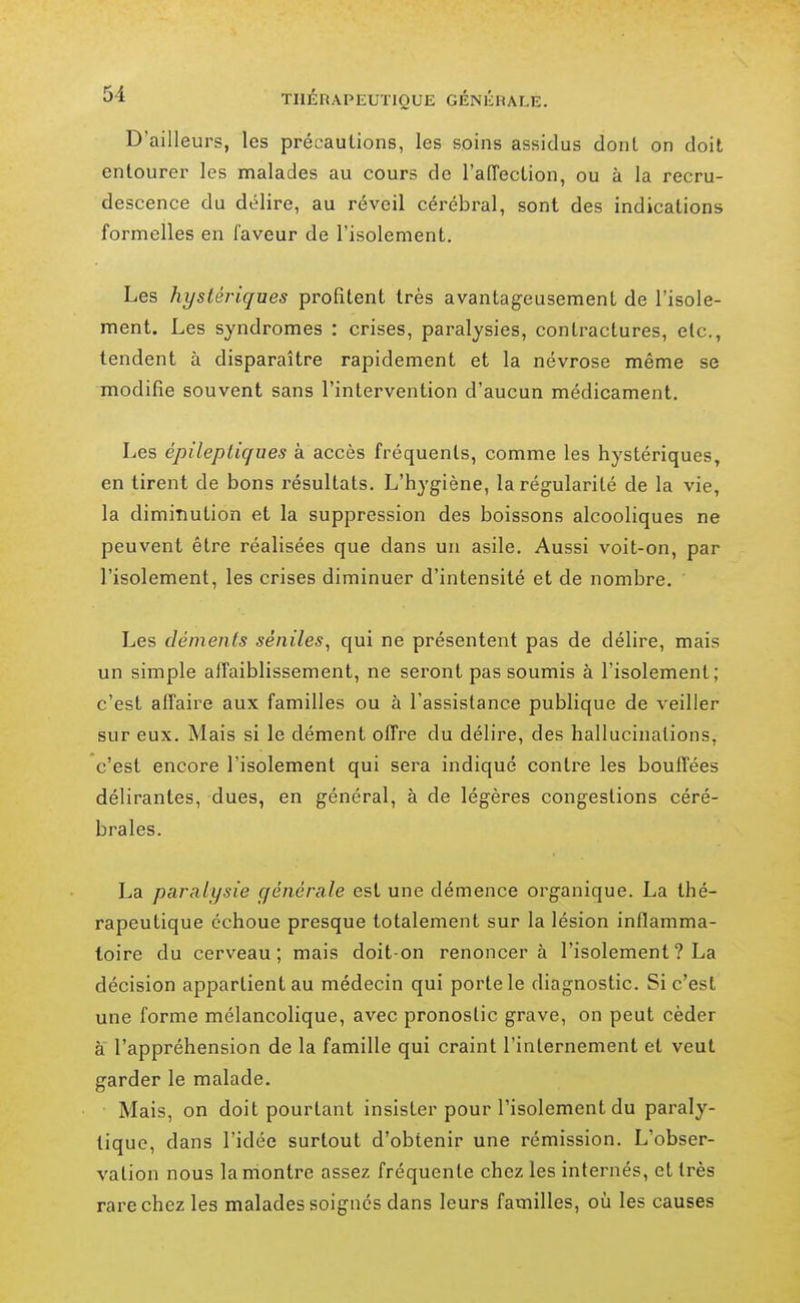 D'ailleurs, les précautions, les soins assidus dont on doit entourer les malades au cours de l'alTeetion, ou à la recru- descence du délire, au réveil cérébral, sont des indications formelles en faveur de l'isolement. Les hystériques profitent très avantageusement de l'isole- ment. Les syndromes : crises, paralysies, contractures, etc., tendent à disparaître rapidement et la névrose même se modifie souvent sans l'intervention d'aucun médicament. Les épilepliques à accès fréquents, comme les hystériques, en tirent de bons résultats. L'hygiène, la régularité de la vie, la diminution et la suppression des boissons alcooliques ne peuvent être réalisées que dans un asile. Aussi voit-on, par l'isolement, les crises diminuer d'intensité et de nombre. Les déments séniles, qui ne présentent pas de délire, mais un simple afTaiblissement, ne seront pas soumis à l'isolement; c'est affaire aux familles ou à l'assistance publique de veiller sur eux. Mais si le dément offre du délire, des hallucinations, c'est encore l'isolement qui sera indiqué contre les bouffées délirantes, dues, en général, à de légères congestions céré- brales. La paralysie générale est une démence organique. La thé- rapeutique échoue presque totalement sur la lésion inflamma- toire du cerveau; mais doit-on renoncer à l'isolement ? La décision appartient au médecin qui porte le diagnostic. Si c'est une forme mélancolique, avec pronostic grave, on peut céder à l'appréhension de la famille qui craint l'internement et veut garder le malade. Mais, on doit pourtant insister pour l'isolement du paraly- tique, dans l'idée surtout d'obtenir une rémission. L'obser- vation nous la montre assez fréquente chez les internés, et très rare chez les malades soignes dans leurs familles, où les causes