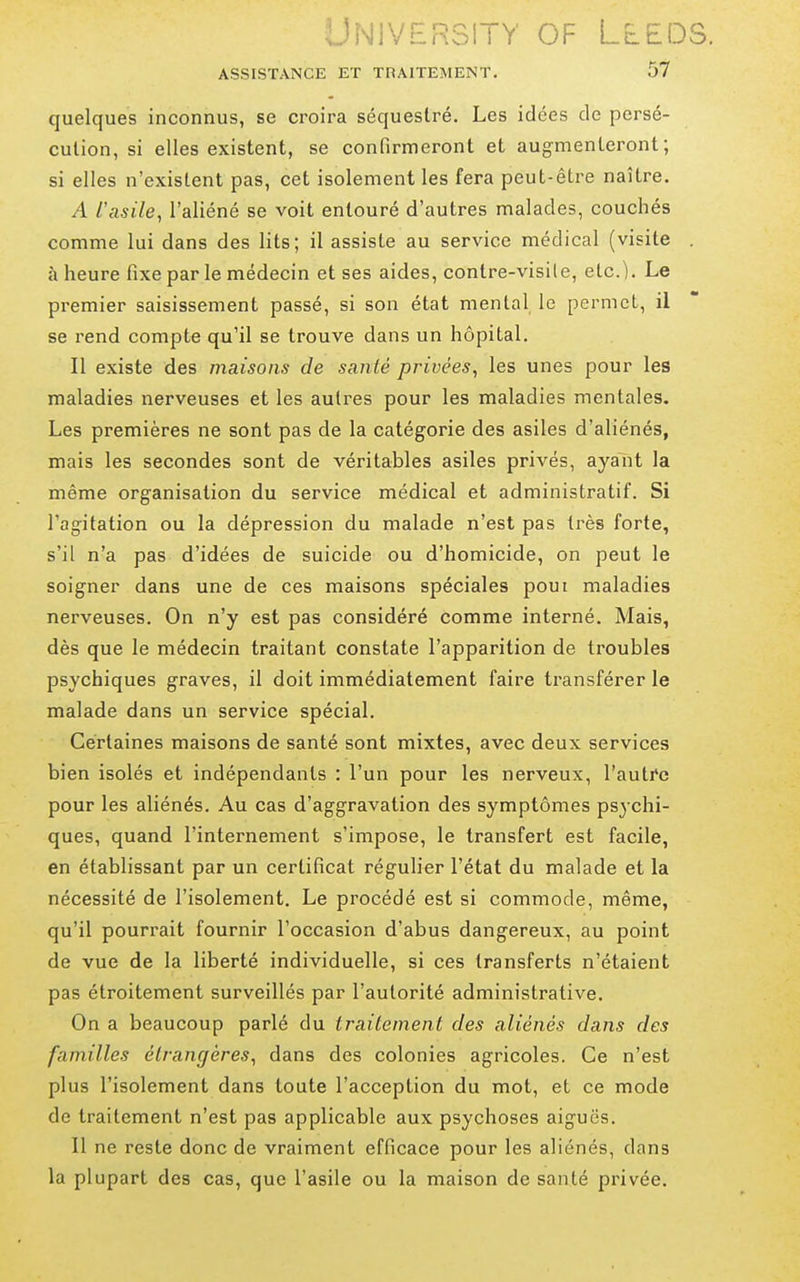.;JN1VF£R31TY OF LEEDS. ASSISTANCE ET TRAITEMENT. 57 quelques inconnus, se croira séquestré. Les idées de persé- cution, si elles existent, se confirmeront et augmenteront; si elles n'existent pas, cet isolement les fera peut-être naître. A l'asile, l'aliéné se voit entouré d'autres malades, couchés comme lui dans des lits; il assiste au service médical (visite . à heure fixe par le médecin et ses aides, contre-visile, etc.). Le premier saisissement passé, si son état mental le permet, il se rend compte qu'il se trouve dans un hôpital. Il existe des maisons de santé privées, les unes pour les maladies nerveuses et les autres pour les maladies mentales. Les premières ne sont pas de la catégorie des asiles d'aliénés, mais les secondes sont de véritables asiles privés, ayant la même organisation du service médical et administratif. Si l'agitation ou la dépression du malade n'est pas très forte, s'il n'a pas d'idées de suicide ou d'homicide, on peut le soigner dans une de ces maisons spéciales poui maladies nerveuses. On n'y est pas considéré comme interné. Mais, dès que le médecin traitant constate l'apparition de troubles psychiques graves, il doit immédiatement faire transférer le malade dans un service spécial. Certaines maisons de santé sont mixtes, avec deux services bien isolés et indépendants : l'un pour les nerveux, l'auti^c pour les aliénés. Au cas d'aggravation des symptômes psychi- ques, quand l'internement s'impose, le transfert est facile, en établissant par un certificat régulier l'état du malade et la nécessité de l'isolement. Le procédé est si commode, même, qu'il pourrait fournir l'occasion d'abus dangereux, au point de vue de la liberté individuelle, si ces transferts n'étaient pas étroitement surveillés par l'autorité administrative. On a beaucoup parlé du traitement des aliénés dans des familles étrangères, dans des colonies agricoles. Ce n'est plus l'isolement dans toute l'acception du mot, et ce mode de traitement n'est pas applicable aux psychoses aiguës. Il ne reste donc de vraiment efficace pour les aliénés, dans la plupart des cas, que l'asile ou la maison de santé privée.