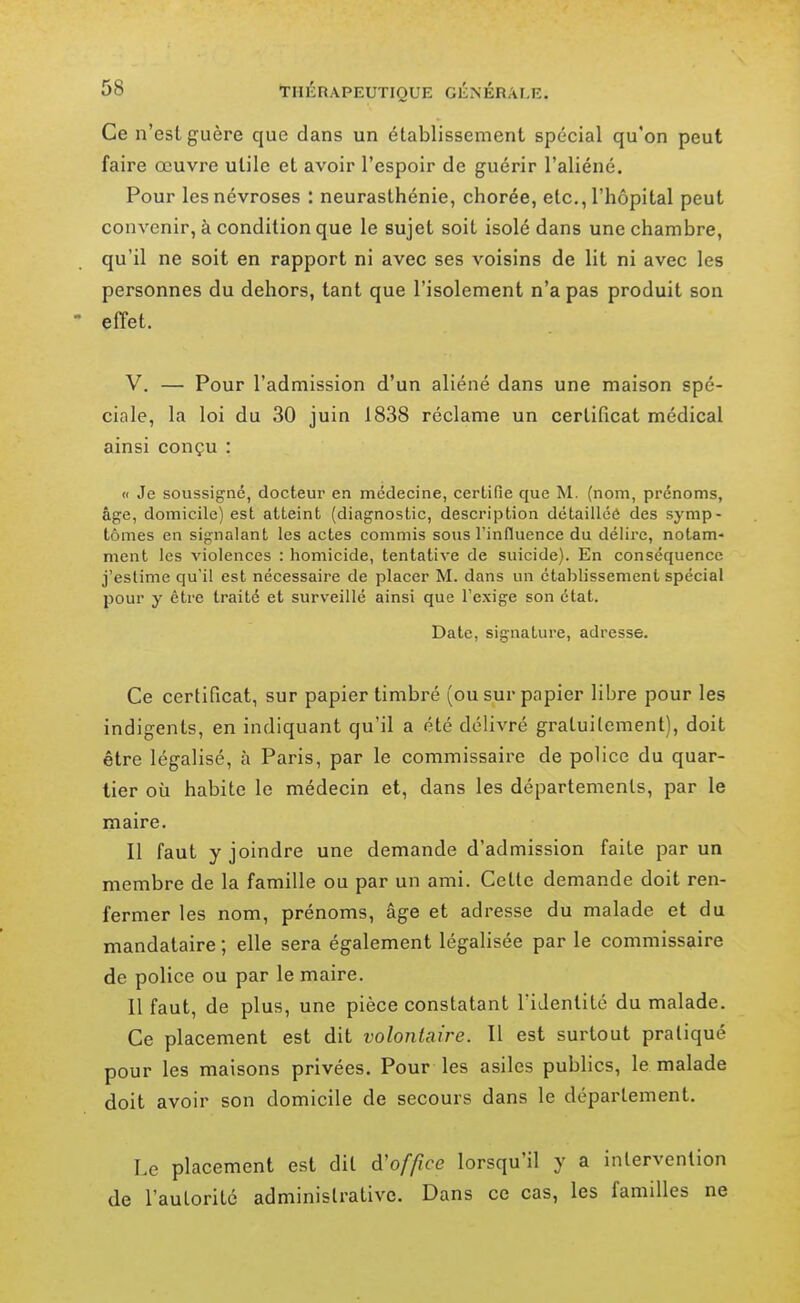 Ce n'est guère que dans un établissement spécial qu'on peut faire œuvre utile et avoir l'espoir de guérir l'aliéné. Pour les névroses : neurasthénie, chorée, etc., l'hôpital peut convenir, à condition que le sujet soit isolé dans une chambre, qu'il ne soit en rapport ni avec ses voisins de lit ni avec les personnes du dehors, tant que l'isolement n'a pas produit son - effet. V. — Pour l'admission d'un aliéné dans une maison spé- ciole, la loi du 30 juin 1838 réclame un certificat médical ainsi conçu : « Je soussigné, docteur en médecine, certifie que M. (nom, prénoms, âge, domicile) est atteint (diagnostic, description détailléô des symp- tômes en signalant les actes commis sous l'influence du délire, notam- ment les violences : homicide, tentative de suicide). En conséquence j'estime qu'il est nécessaire de placer M. dans un établissement spécial pour y être traité et surveillé ainsi que l'exige son état. Date, signature, adresse. Ce certificat, sur papier timbré (ou sur papier libre pour les indigents, en indiquant qu'il a été délivré gratuitement), doit être légalisé, à Paris, par le commissaire de police du quar- tier où habite le médecin et, dans les départements, par le maire. Il faut y joindre une demande d'admission faite par un membre de la famille ou par un ami. Cette demande doit ren- fermer les nom, prénoms, âge et adresse du malade et du mandataire ; elle sera également légalisée par le commissaire de police ou par le maire. 11 faut, de plus, une pièce constatant l'identité du malade. Ce placement est dit volontaire. Il est surtout pratiqué pour les maisons privées. Pour les asiles publics, le malade doit avoir son domicile de secours dans le département. Le placement est dit d'of/^ce lorsqu'il y a intervention (le l'autorité administrative. Dans ce cas, les familles ne