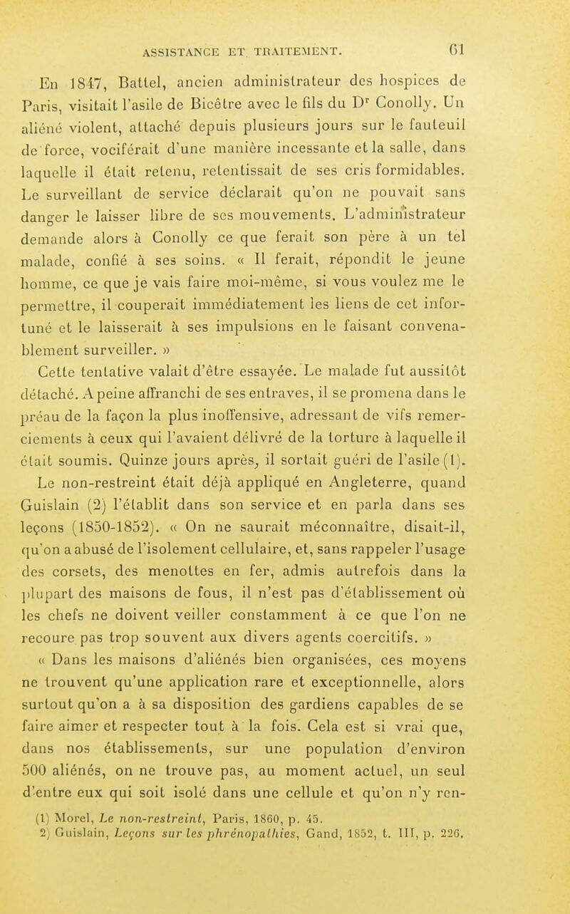 En 1847, Batlel, ancien adminislraleur des hospices de Paris, visitait l'asile de Bicêtre avec le fils du D Conolly. Un aliéné violent, attaché depuis plusieurs jours sur le fauteuil de force, vociférait d'une manière incessante et la salle, dans laquelle il était retenu, retentissait de ses cris formidables. Le surveillant de service déclarait qu'on ne pouvait sans danger le laisser libre de ses mouvements. L'administrateur demande alors à Conolly ce que ferait son père à un tel malade, confié à ses soins. « Il ferait, répondit le jeune homme, ce que je vais faire moi-même, si vous voulez me le permettre, il couperait immédiatement les liens de cet infor- tuné et le laisserait à ses impulsions en le faisant convena- blement surveiller. » Cette tentative valait d'être essayée. Le malade fut aussitôt détaché. A peine affranchi de ses entraves, il se promena dans le préau de la façon la plus inoffensive, adressant de vifs remer- ciements à ceux qui l'avaient délivré de la torture à laquelle il était soumis. Quinze jours après^ il sortait guéri de l'asile (1). Le non-restreint était déjà appliqué en Angleterre, quand Cuislain (2) l'établit dans son service et en parla dans ses leçons (1850-1852). « On ne saurait méconnaître, disait-il, qu'on a abusé de l'isolement cellulaire, et, sans rappeler l'usage des corsets, des menottes en fer, admis autrefois dans la plupart des maisons de fous, il n'est pas d'établissement où les chefs ne doivent veiller constamment à ce que l'on ne recoure pas trop souvent aux divers agents coercilifs. » (( Dans les maisons d'aliénés bien organisées, ces moyens ne trouvent qu'une application rare et exceptionnelle, alors surtout qu'on a à sa disposition des gardiens capables de se faire aimer et respecter tout à la fois. Cela est si vrai que, dans nos établissements, sur une population d'environ 500 aliénés, on ne trouve pas, au moment actuel, un seul d'entre eux qui soit isolé dans une cellule et qu'on n'y ren- (1) Morel, Le non-reslrcinl, Paris, 1860, p. 45. 2) Giiislain, Leçons sur les phrénopulhies, Gand, 1852, t. III, p. 226.