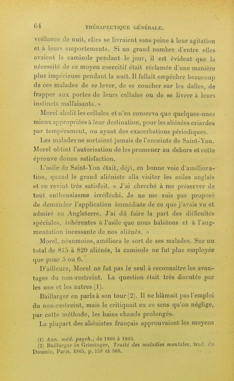 vcillancc de nuit, elles se livraient sans peine à leur agilalion el à leurs emportements. Si un grand nombre d'entre elles avaient la camisole pendant le jour, il est évident que la nécessité de ce moyen coercitif était réclamée d'une manière plus impérieuse pendant la nuit. Il fallait empêcher beaucoup de ces malades de se lever, de se coucher sur les dalles, de frapper aux portes de leurs cellules ou de se livrer à leurs instincts malfaisants. » Morel abolit les cellules et n'en conserva que quelques-unes mieux appropriées à leur destination, pour les aliénées criardes par tempérament, ou ayant des exacerbations périodiques. Les malades ne sortaient jamais de l'enceinte de Saint-Yon. Morel obtint l'autorisation de les promener au dehors et cette épreuve donna satisfaction. L'asile de Saint-Yon était, déjà, en bonne voie d'améliora- tion, quand le grand aliéniste alla visiter les asiles anglais et en revint très satisfait. « J'ai cherché à me préserver de tout enthousiasme irréfléchi. Je ne me suis pas proposé de demander l'application immédiate de ce que j'avais vu et admiré en Angleterre. J'ai dû faire la part des difficultés spéciales, inhérentes à l'asile que nous habitons et à l'aug- mentation incessante de nos aliénés. » Morel, néanmoins, améliora le sort de ses malades. Sur un total de 815 à 820 aliénés, la camisole ne fut plus employée que pour 5 ou 6. D'ailleurs, Morel ne fut pas le seul à reconnaître les avan- tages du non-restreint. La question était très disculée par les uns et les autres (1). Baillarger en parlaà son tour (2). Il ne blâmait pas l'emploi du non-restreint, mais le critiquait en ce sens qu'on néglige, par cette méthode, les bains chauds pi'olongés. La plupart des aliénistes français approuvaient les moyens (1) Ann. niéd. psj/ch., de 1860 i\ 1865. (2) Baillartjer in Griesiiiger, Traité des maladies mentales, Irac!. t'o Doumic, Paris, 1865, p. 559 et 560.