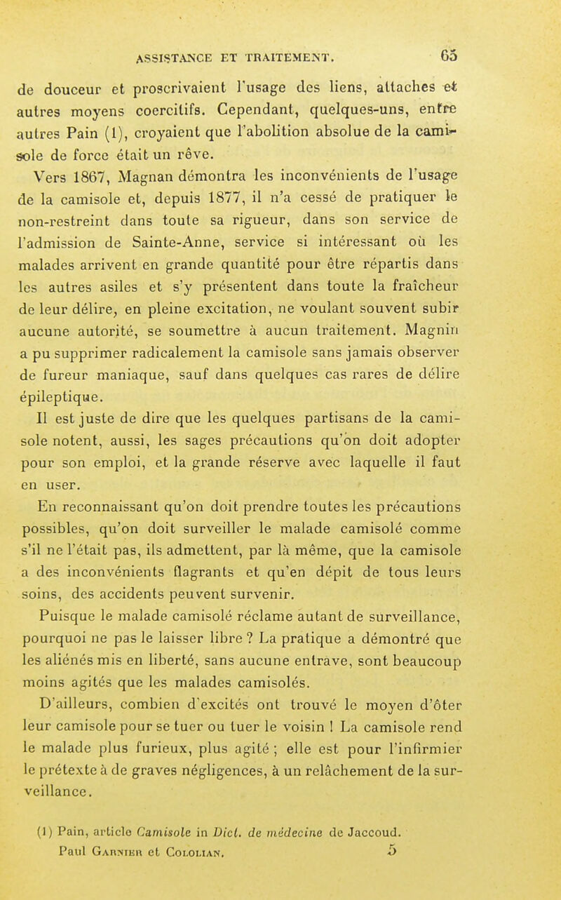 de douceur et proscrivaient l'usage des liens, attaches autres moyens coercitifs. Cependant, quelques-uns, entre autres Pain (1), croyaient que l'abolition absolue de la cami- sole de force était un rêve. Vers 1867, Magnan démontra les inconvénients de l'usage de la camisole et, depuis 1877, il n'a cessé de pratiquer le non-restreint dans toute sa rigueur, dans son service de l'admission de Sainte-Anne, service si intéressant où les malades arrivent en grande quantité pour être répartis dans les autres asiles et s'y présentent dans toute la fraîcheur de leur délire, en pleine excitation, ne voulant souvent subir aucune autorité, se soumettre à aucun traitement, Magnin a pu supprimer radicalement la camisole sans jamais observer de fureur maniaque, sauf dans quelques cas rares de délire épileptique. Il est juste de dire que les quelques partisans de la cami- sole notent, aussi, les sages précautions qu'on doit adopter pour son emploi, et la grande réserve avec laquelle il faut en user. En reconnaissant qu'on doit prendre toutes les précautions possibles, qu'on doit surveiller le malade camisolé comme s'il ne l'était pas, ils admettent, par là même, que la camisole a des inconvénients flagrants et qu'en dépit de tous leurs soins, des accidents peuvent survenir. Puisque le malade camisolé réclame autant de surveillance, pourquoi ne pas le laisser libre ? La pratique a démontré que les aliénés mis en liberté, sans aucune entrave, sont beaucoup moins agités que les malades camisolés. D'ailleurs, combien d'excités ont trouvé le moyen d'ôter leur camisole pour se tuer ou tuer le voisin 1 La camisole rend le malade plus furieux, plus agité ; elle est pour l'infirmier le prétexte à de graves négligences, à un relâchement de la sur- veillance. (1) Pain, article Camisole in Dicl, de médecine de Jaccoud.