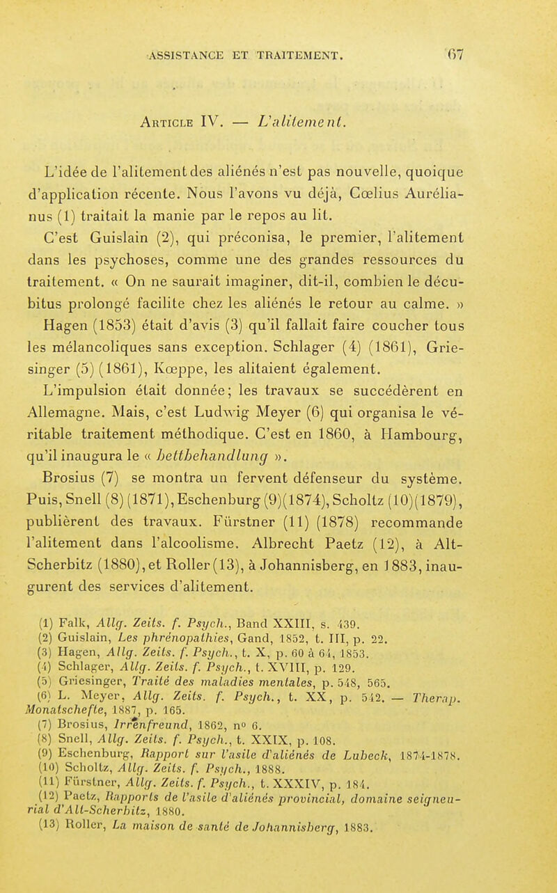 Article IV. — Valileinenl. L'idée de l'alitement des aliénés n'est pas nouvelle, quoique d'application récente. Nous l'avons vu déjà, Cœlius Aui'élia- nus (1) traitait la manie par le repos au lit. C'est Guislain (2), qui préconisa, le premier, l'alitement dans les psychoses, comme une des grandes ressources du traitement. « On ne saurait imaginer, dit-il, combien le décu- bitus prolongé facilite chez les aliénés le retour au calme. « Hagen (1853) était d'avis (3) qu'il fallait faire coucher tous les mélancoliques sans exception. Schlager (4) (1861), Grie- singer (5) (1861), Kœppe, les alitaient également. L'impulsion était donnée; les travaux se succédèrent en Allemagne. Mais, c'est Ludwig Meyer (6) qui organisa le vé- ritable traitement méthodique. C'est en 1860, à Hambourg, qu'il inaugura le « hetthehandlung ». Brosius (7) se montra un fervent défenseur du système. Puis, Snell (8) ( 1871 ), Eschenburg (9)( 1874), Scholtz ( 10)( 1879), publièrent des travaux. Fûrstner (11) (1878) recommande l'alitement dans l'alcoolisme. Albrecht Paetz (12), à Alt- Scherbitz (1880), et RoUer (13), à Johannisberg, en 1883, inau- gurent des services d'alitement. (1) Falk, AlUj. Zeits. f. Psych., Band XXIII, s. 139. (2) Guislain, Les phrénopathies, Gand, 1852, t. III, p. 22. (3) Hag-en, Allg. Zeils. f. Psych., t. X, p. 60 à 6i, 1853. (i) Schlager, Allcf. Zeils. f. Psych., t. XVIII, p. 129. (5) Gi'iesinger, Traité des maladies mentales, p. 548, 565. (6) L. Meyer, Allff. Zeits. f. Psych., t. XX, p. 512. — Therap. Monaischefte, 1887, p. 165. (7) Brosius, Irr%nfreund, 1862, n 6. (8) Snell, Ally. Zeils. f. Psych., t. XXIX, p. 108. (9) Eschenburg, Rapport sur l'asile d'aliénés de Lubeck, 187-1-1878. (10) Schollz, Allçf. Zeits. f. Psych., 1888. (11) Furstner, AÏly. Zeits. f. Psych., t. XXXIV, p. 184. (12) Paetz, Rapports de l'asile d'aliénés provincial, domaine seigneu- rial d'All-Scherhilz, 1880. (13) Roller, La maison de santé de Johannisberg, 1883.