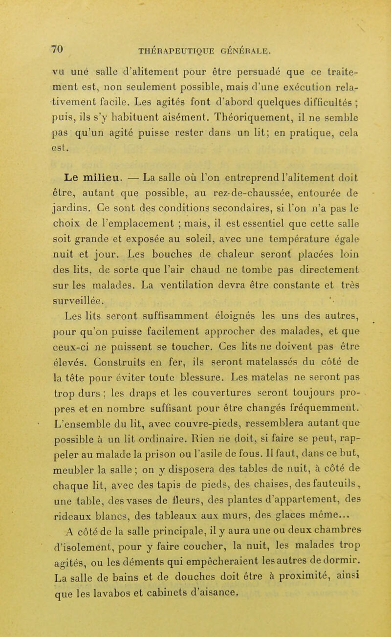 VU une salle d'alitement pour être persuadé que ce traite- ment est, non seulement possible, mais d'une exécution rela- tivement facile. Les agités font d'abord quelques difficultés ; puis, ils s'y habituent aisément. Théoriquement, il ne semble pas qu'un agité puisse rester dans un lit; en pratique, cela est. Le milieu. — La salle où Ton entreprend l'alitement doit être, autant que possible, au rez-de-chaussée, entourée de jardins. Ce sont des conditions secondaires, si l'on n'a pas le choix de l'emplacement ; mais, il est essentiel que cette salle soit grande et exposée au soleil, avec une température égale nuit et jour. Les bouches de chaleur seront placées loin des lits, de sorte que l'air chaud ne tombe pas directement sur les malades. La ventilation devra être constante et très surveillée. Les lits seront suffisamment éloignés les uns des autres, pour qu'on puisse facilement approcher des malades, et que ceux-ci ne puissent se toucher. Ces lits ne doivent pas être élevés. Construits en fer, ils seront matelassés du côté de la tête pour éviter toute blessure. Les matelas ne seront pas trop durs ; les di^aps et les couvertures seront toujours pro- pres et en nombre suffisant pour être changés fréquemment. L'ensemble du lit, avec couvre-pieds, ressemblera autant que possible à un lit ordinaire. Rien ne doit, si faire se peut, rap- peler au malade la prison ou l'asile de fous. Il faut, dans ce but, meubler la salle; on y disposera des tables de nuit, à côté de chaque lit, avec des tapis de pieds, des chaises, des fauteuils, une table, des vases de fleurs, des plantes d'appartement, des rideaux blancs, des tableaux aux murs, des glaces même... A côté de la salle principale, il y aura une ou deux chambres d'isolement, pour y faire coucher, la nuit, les malades trop agités, ou les déments qui empêcheraient les autres de dormir. La salle de bains et de douches doit être à proximité, ainsi que les lavabos et cabinets d'aisance.