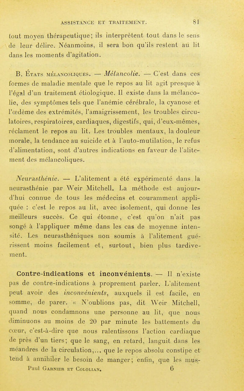 tout moyen thérapeutique; ils intei'prètent tout dans le sens .- \ de leur délire. Néanmoins, il sera bon qu'ils restent aii lit dans les moments d'agitation. B. États mélancoliques. — Mélancolie. — C'est dans ces formes de maladie mentale que le repos au lit agit presque à l'égal d'un traitement étiologique. 11 existe dans la mélanco- lie, des symptômes tels que l'anémie cérébrale, la cyanose et l'œdème des extrémités, l'amaigrissement, les troubles circu- latoires, respiratoires, cardiaques, digestifs, qui, d'eux-mêmes, réclament le repos au lit. Les troubles mentaux, la douleur morale, la tendance au suicide et à l'auto-mutilation, le refus d'alimentation, sont d'autres indications en faveur de l'alite- ment des mélancoliques. Neurasthénie. — L'alitement a été expérimenté dans la neurasthénie par Weir Mitchell. La méthode est aujour- d'hui connue de tous les médecins et couramment appli- quée : c'est le repos au lit, avec isolement, qui donne les meilleurs succès. Ce qui étonne, c'est qu'on n'ait pas songé à l'appliquer même dans les cas de moyenne inten- sité. Les neurasthéniques non soumis à l'alitement gué- rissent moins facilement et, surtout, bien plus tardive- ment. Contre-indications et inconvénients. — Il n'existe pas de contre-indications à propi-ement parler. L'alitement peut avoir des inconvénients, auxquels il est facile, en somme, de parer. « N'oublions pas, dit Weir Mitchell, quand nous condamnons une personne au lit, que nous diminuons au moins de 20 par minute les battements du cœur, c'est-à-dire que nous ralentissons l'action cardiaque de près d'un tiers; que le sang, en retard, languit dans les méandres de la circulation,... que le repos absolu constipe et tend à annihiler le besoin de manger; enfin, que les mus- Paul Garnier et Cololian. 6