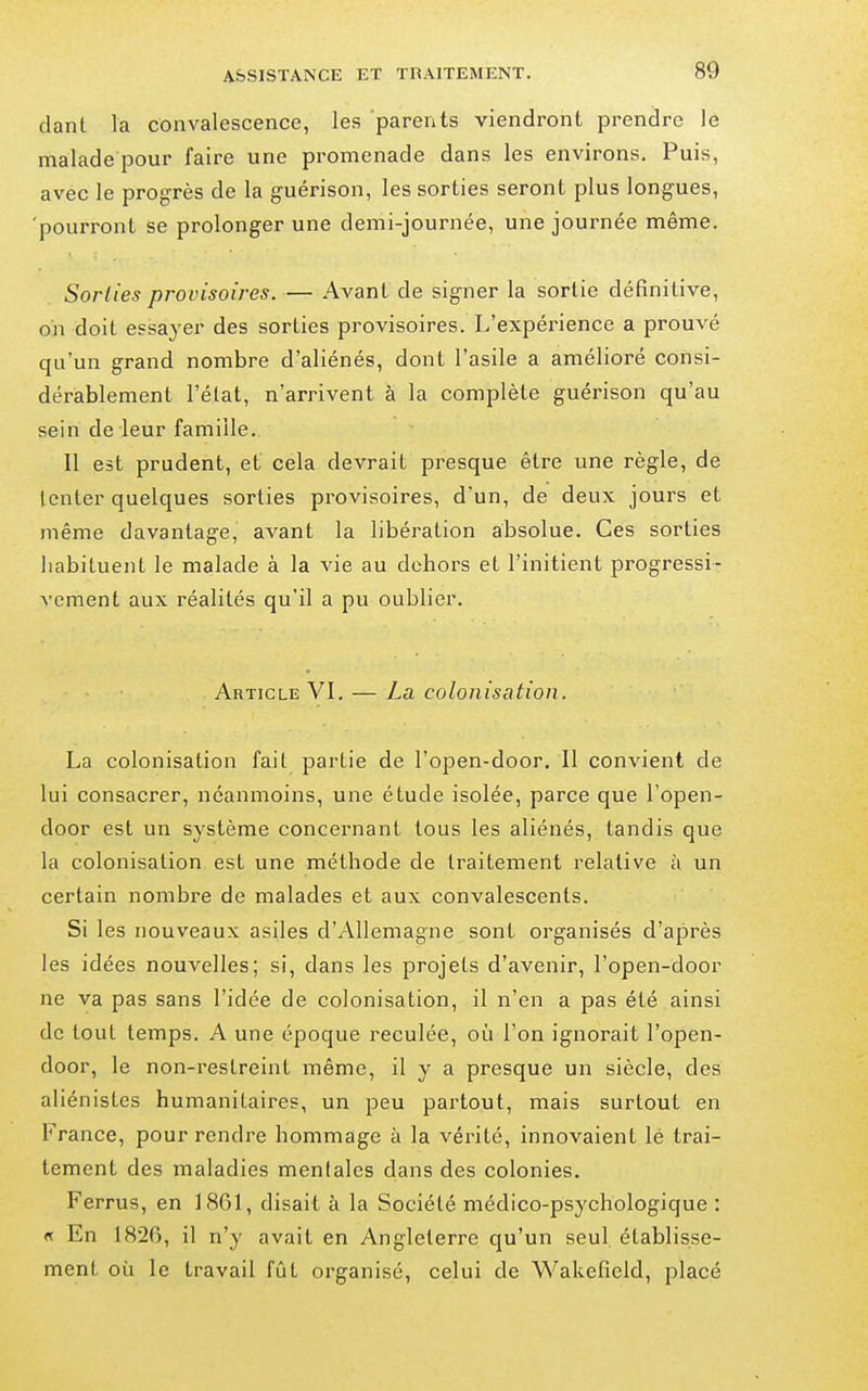 dant la convalescence, les parents viendront prendre le malade pour faire une promenade dans les environs. Puis, avec le progrès de la guérison, les sorties seront plus longues, 'pourront se prolonger une demi-journée, une journée même. Sorties pj-ovisoires. — Avant de signer la sortie définitive, on doit essayer des sorties provisoires. L'expéi-ience a prouvé qu'un grand nombre d'aliénés, dont l'asile a amélioré consi- dérablement l'élat, n'arrivent à la complète guérison qu'au sein de leur famille. Il est prudent, et cela devrait presque être une règle, de tenter quelques sorties provisoires, d'un, de deux jours et même davantage, avant la libération absolue. Ces sorties habituent le malade à la vie au dehors et l'initient progressi- vement aux réalités qu'il a pu oublier. Article VI. — La colonisation. La colonisation fait partie de l'open-door. Il convient de lui consacrer, néanmoins, une étude isolée, parce que l'open- door est un système concernant tous les aliénés, tandis que la colonisation est une méthode de traitement relative à un certain nombre de malades et aux convalescents. Si les nouveaux asiles d'Allemagne sont organisés d'après les idées nouvelles; si, dans les projets d'avenir, l'open-door ne va pas sans l'idée de colonisation, il n'en a pas été ainsi de tout temps. A une époque reculée, où l'on ignorait l'open- door, le non-restreint même, il y a presque un siècle, des aliénistes humanitaires, un peu partout, mais surtout en France, pour rendre hommage à la vérité, innovaient lé trai- tement des maladies mentales dans des colonies. Ferrus, en 1861, disait à la Société médico-psychologique : « En 1826, il n'y avait en Angleterre qu'un seul établisse- ment où le travail fût organisé, celui de Wakefield, placé