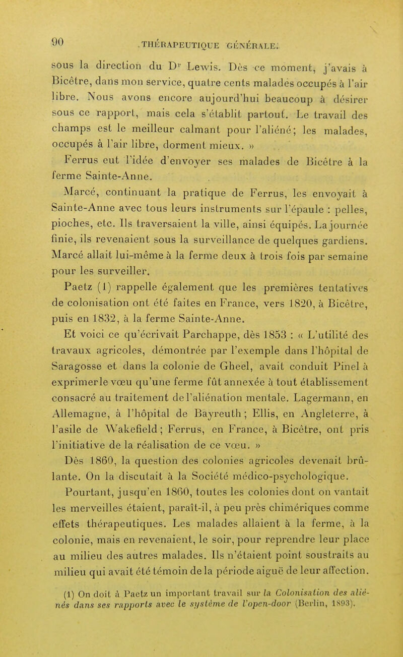 SOUS la direction du D'- Lewis. Dès ce moment, j'avais à Bicêtre, dans mon service, quatre cents malades occupés à l'air libre. Nous avons encore aujourd'hui beaucoup à désirer sous ce rapport, mais cela s'établit partout. Le travail des champs est le meilleur calmant pour l'aliéné; les malades, occupés à Pair libre, dorment mieux. » Ferrus eut l'idée d'envoyer ses malades de Bicêtre à la ferme Sainte-Anne. Marcé, continuant la pratique de Ferrus, les envoyait à Sainte-Anne avec tous leurs instruments sur l'épaule : pelles, pioches, etc. Ils traversaient la ville, ainsi équipés. La journée finie, ils revenaient sous la surveillance de quelques gardiens. Marcé allait lui-même à la ferme deux à trois fois par semaine pour les surveiller. Paetz (1) rappelle également que les premières tentatives de colonisation ont été faites en France, vers 1820, à Bicêtre, puis en 1832, à la ferme Sainte-Anne. Et voici ce qu'écrivait Parchappe, dès 1853 : « L'utilité des travaux agricoles, démontrée par l'exemple dans l'hôpital de Saragosse et dans la colonie de Gheel, avait conduit Pinel à exprimer le vœu qu'une ferme fût annexée à tout établissement consacré au traitement de l'aliénation mentale. Lagermann, en Allemagne, à l'hôpital de Bayreuth ; Ellis, en Angleterre, à l'asile de Wakefield; Ferrus, en France, à Bicêtre, ont pris l'initiative de la réalisation de ce vœu. » Dès 1860, la question des colonies agricoles devenait brû- lante. On la discutait à la Société médico-psychologique. Pourtant, jusqu'en 1860, toutes les colonies dont on vantait les merveilles étaient, paraît-il, à peu près chimériques comme effets thérapeutiques. Les malades allaient à la ferme, à la colonie, mais en revenaient, le soir, pour reprendre leur place au milieu des autres malades. Ils n'étaient point soustraits au milieu qui avait été témoin de la période aiguë de leur affection. (1) On doit à Pactz un imporlant travail sur la Colonisation des alié- nés dans ses rapports avec le si/slôme de l'opcn-door (Berlin, 1S93).