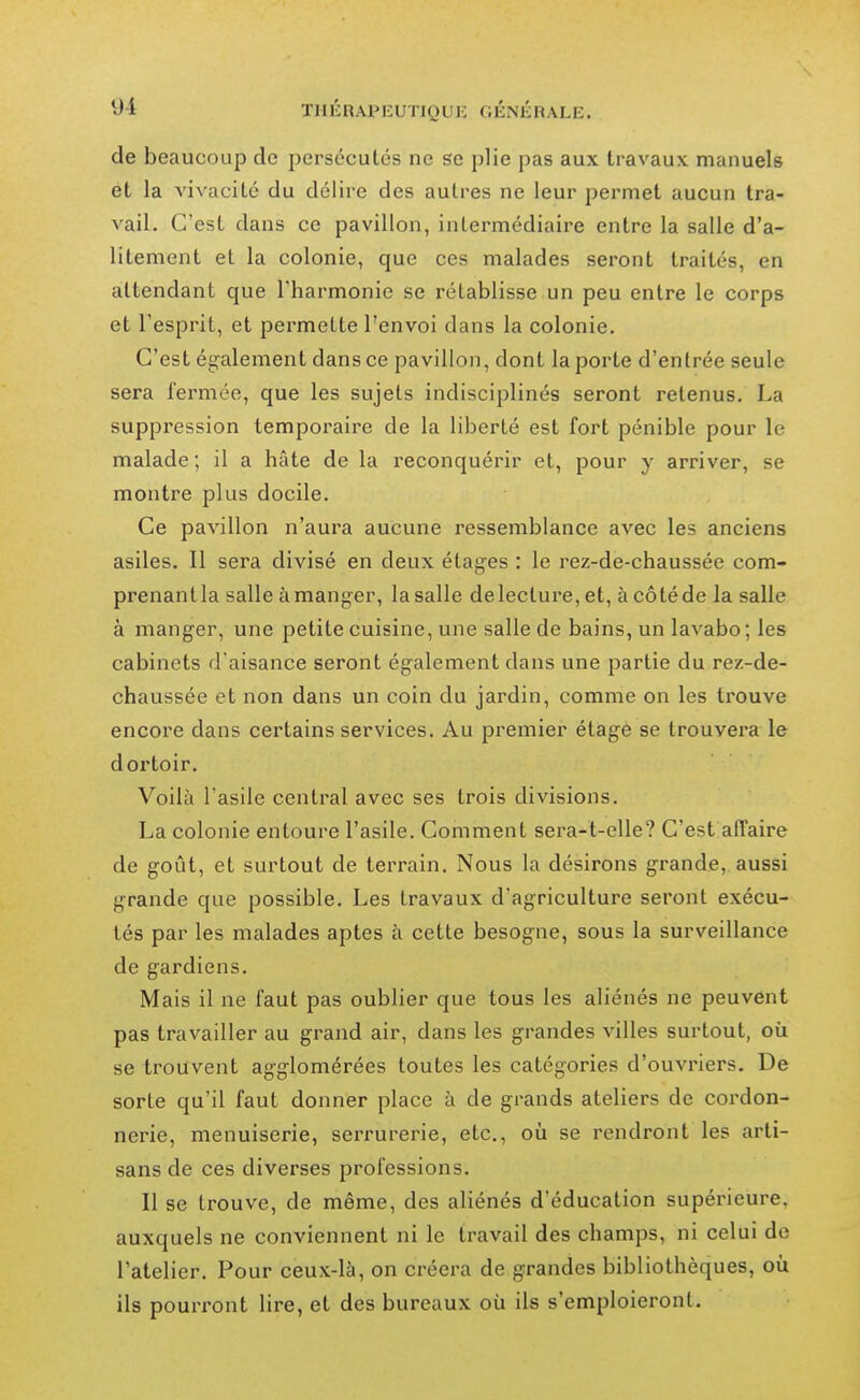 T11ÉRAPKUTIQUI-: OÉNIÎRALE. de beaucoup de persécutés ne se plie pas aux travaux manuels et la vivacité du délire des autres ne leur permet aucun tra- vail. C'est dans ce pavillon, intermédiaire entre la salle d'a- litement et la colonie, que ces malades seront traités, en attendant que Tharmonie se rétablisse un peu entre le corps et l'esprit, et permette l'envoi dans la colonie. C'est également dans ce pavillon, dont la porte d'entrée seule sera i'ermée, que les sujets indisciplinés seront retenus. La suppression temporaire de la liberté est fort pénible pour le malade ; il a hâte de la reconquérir et, pour y arriver, se montre plus docile. Ce pavillon n'aura aucune ressemblance avec les anciens asiles. Il sera divisé en deux étag'es : le rez-de-chaussée com- prenant la salle à manger, la salle de lecture, et, à côté de la salle à manger, une petite cuisine, une salle de bains, un lavabo ; les cabinets d'aisance seront également dans une partie du rez-de- chaussée et non dans un coin du jardin, comme on les trouve encore dans certains services. Au premier étage se trouvera le dortoir. Voilà l'asile central avec ses trois divisions. La colonie entoure l'asile. Comment sera-t-elle? C'est affaire de goût, et surtout de terrain. Nous la désirons grande, aussi grande que possible. Les travaux d'agriculture seront exécu- tés par les malades aptes à cette besogne, sous la surveillance de gardiens. Mais il ne faut pas oublier que tous les aliénés ne peuvent pas travailler au grand air, dans les grandes villes surtout, où se trouvent agglomérées toutes les catégories d'ouvriers. De sorte qu'il faut donner place à de grands ateliers de cordon- nerie, menuiserie, serrurerie, etc., où se rendront les arti- sans de ces diverses professions. Il se trouve, de même, des aliénés d'éducation supérieure, auxquels ne conviennent ni le travail des champs, ni celui de l'atelier. Pour ceux-là, on créera de grandes bibliothèques, où ils pouri'ont lire, et des bureaux où ils s'emploieront.