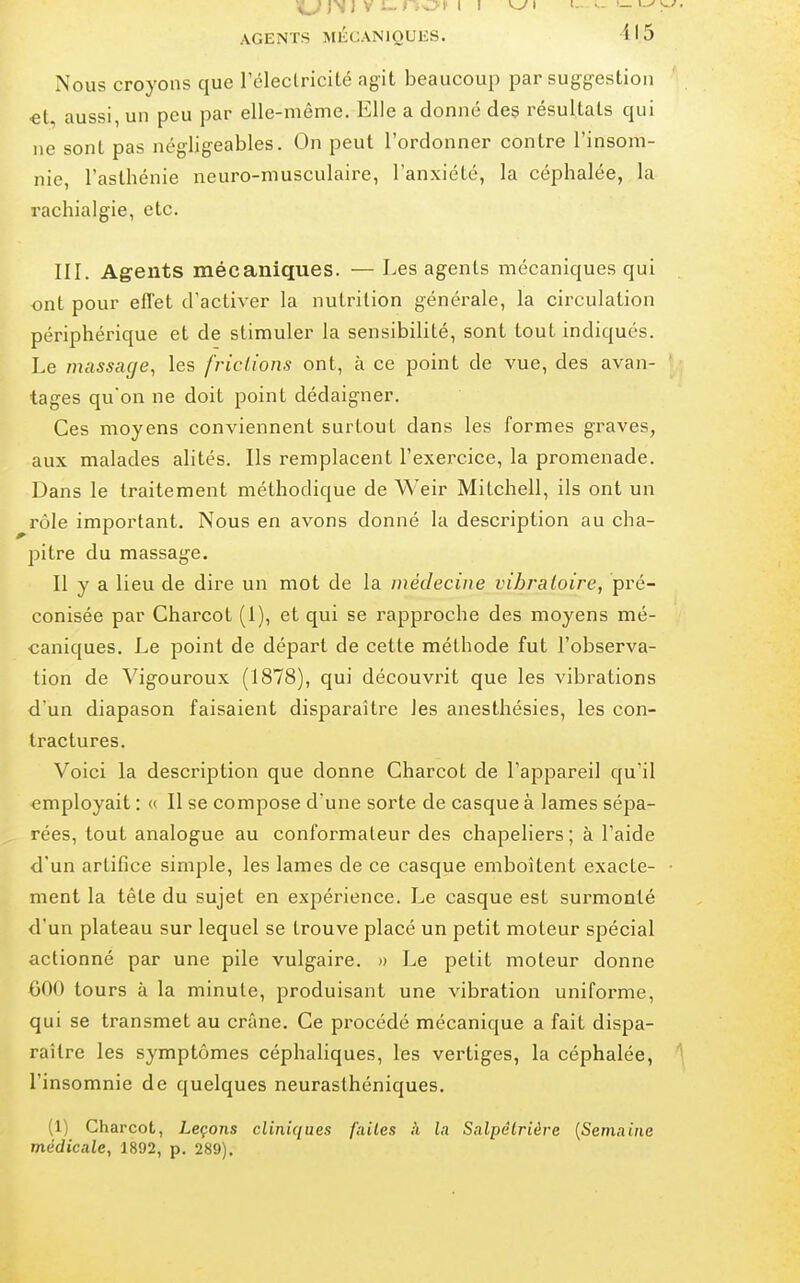 Nous croyons que rélectricité agit beaucoup par suggestion et, aussi, un peu par elle-même. Elle a donné des résultats qui ne sont pas négligeables. On peut l'ordonner contre l'insom- nie, l'asthénie neuro-musculaire, l'anxiété, la céphalée, la rachialgie, etc. III. Agents mécaniques. — Les agents mécaniques qui . ont pour effet d'activer la nutrition générale, la circulation périphérique et de stimuler la sensibilité, sont tout indiqués. Le massage^ les frictions ont, à ce point de vue, des avan- tages qu'on ne doit point dédaigner. Ces moyens conviennent surtout dans les formes graves, aux malades alités. Ils remplacent l'exercice, la promenade. Dans le traitement méthodique de Weir Mitchell, ils ont un rôle important. Nous en avons donné la description au cha- pitre du massage. Il y a lieu de dire un mot de la médecine vibratoire, pré- conisée par Charcot (1), et qui se rapproche des moyens mé- caniques. Le point de départ de cette méthode fut l'observa- tion de Vigouroux (1878), qui découvrit que les vibrations d'un diapason faisaient disparaître les anesthésies, les con- tractures. Voici la description que donne Charcot de l'appareil qu'il employait : « Il se compose d'une sorte de casque à lames sépa- rées, tout analogue au conformateur des chapeliers ; à l'aide d'un artifice simple, les lames de ce casque emboîtent exacte- • ment la tête du sujet en expérience. Le casque est surmonté d'un plateau sur lequel se trouve placé un petit moteur spécial actionné par une pile vulgaire. » Le petit moteur donne 000 tours à la minute, produisant une vibration uniforme, qui se transmet au crâne. Ce procédé mécanique a fait dispa- raître les symptômes céphaliques, les vertiges, la céphalée, l'insomnie de quelques neurasthéniques. (1) Charcot, Leçons cliniques failes à la Salpêlriàre {Semaine médicale, 1892, p. 289).