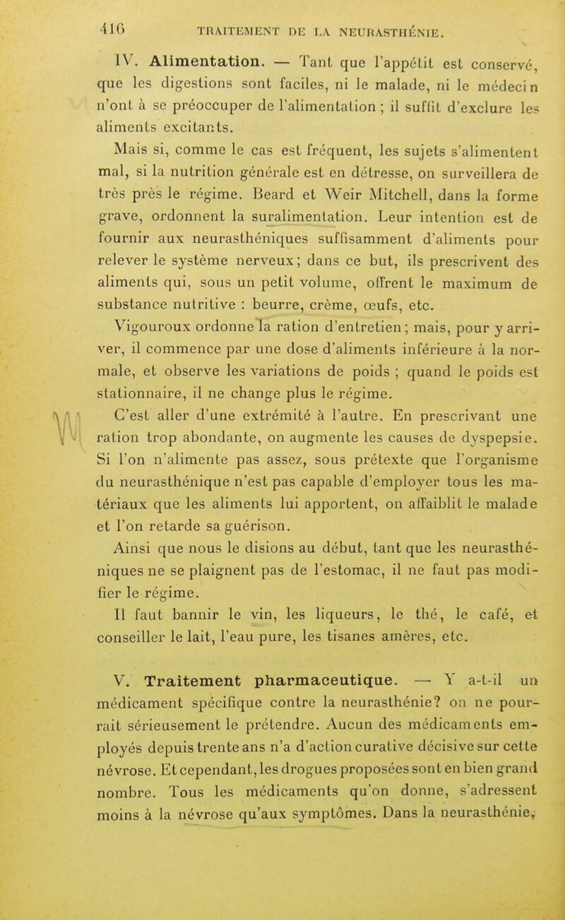 IV. Alimentation. — Tant que l'appétit est conservé, que les digestions sont faciles, ni le malade, ni le médecin n'ont à se préoccuper de l'alimentation ; il suffit d'exclure les aliments excitants. Mais si, comme le cas est fréquent, les sujets s'alimentent mal, si la nutrition générale est en détresse, on surveillera de très près le régime. Beard et Weir Mitchell, dans la forme grave, ordonnent la suralimentation. Leur intention est de fournir aux neurasthéniques suffisamment d'aliments pour relever le système nerveux ; dans ce but, ils prescrivent des aliments qui, sous un petit volume, offrent le maximum de substance nutritive : beurre, crème, œufs, etc. Vigoureux ordonnela ration d'entretien; mais, pour y arri- ver, il commence par une dose d'aliments inférieure à la nor- male, et observe les variations de poids ; quand le poids est stationnaire, il ne change plus le régime. C'est aller d'une extrémité à l'autre. En prescrivant une ration trop abondante, on augmente les causes de dyspepsie. Si l'on n'alimente pas assez, sous prétexte que l'organisme du neurasthénique n'est pas capable d'employer tous les ma- tériaux que les aliments lui apportent, on affaiblit le malade et l'on retarde sa guérison. Ainsi que nous le disions au début, tant que les neurasthé- niques ne se plaignent pas de l'estomac, il ne faut pas modi- fier le régime. Il faut bannir le vin, les liqueurs, le thé, le café, et conseiller le lait, l'eau pure, les tisanes amères, etc. V. Traitement pharmaceutique. — Y a-t-il un médicament spécifique contre la neurasthénie? on ne pour- rait sérieusement le prétendre. Aucun des médicaments em- ployés depuis trente ans n'a d'action curative décisive sur cette névrose. Et cependant, les drogues proposées sont en bien grand nombre. Tous les médicaments qu'on donne, s'adressent moins à la névrose qu'aux symptômes. Dans la neurasthénie^