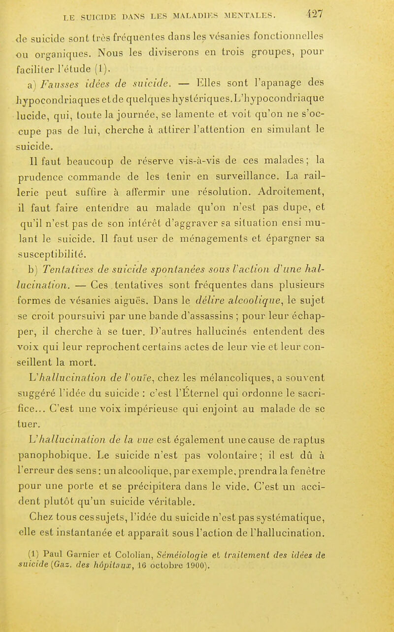 de suicide sont très fréquentes dans les vésanies fonctionnelles ou org-aniques. Nous les diviserons en trois groupes, pour faciliter l'étude (1). a^ Fausses idées de suicide. — l'allés sont l'apanage des hypocondriaques etde quelques hystériques.L'hypocondriaque lucide, qui, toute la journée, se lamente et voit qu'on ne s'oc- cupe pas de lui, cherche à attirer l'attention en simulant le suicide. 11 faut beaucoup de réserve vis-à-vis de ces malades ; la prudence commande de les tenir en surveillance. La rail- lerie peut suffire à affermir une résolution. Adroitement, il faut faire entendre au malade qu'on n'est pas dupe, et qu'il n'est pas de son intérêt d'aggraver sa situation ensi mu- lant le suicide. Il faut user de ménag-ements et épargner sa susceptibilité. b) Tenlatives de suicide spontanées sous Vaclion d'une hal- lucination. — Ces tentatives sont fréquentes dans plusieurs formes de vésanies aiguës. Dans le délire alcoolique.^ le sujet se croit poursuivi par une bande d'assassins ; pour leur échap- per, il cherche à se tuer. D'autres hallucinés entendent des voix qui leur reprochent certains actes de leur vie et leur con- seillent la mort. Uhallucination de Vouïe., chez les mélancoliques, a souvent suggéré l'idée du suicide : c'est l'Éternel qui ordonne le sacri- fice... C'est une voix impérieuse qui enjoint au malade de se tuer. Uhallucination de la vue est également une cause de raptus panophobique. Le suicide n'est pas volontaire; il est dû à l'erreur des sens : un alcoolique, par exemple, prendra la fenêtre pour une porte et se précipitera dans le vide. C'est un acci- dent plutôt qu'un suicide véritable. Chez tous cessujets, l'idée du suicide n'est pas systématique, elle est instantanée et apparaît sous l'action de l'hallucination. (1) Paul Garnier et Cololian, Sèméiologie et Irailement des idées de