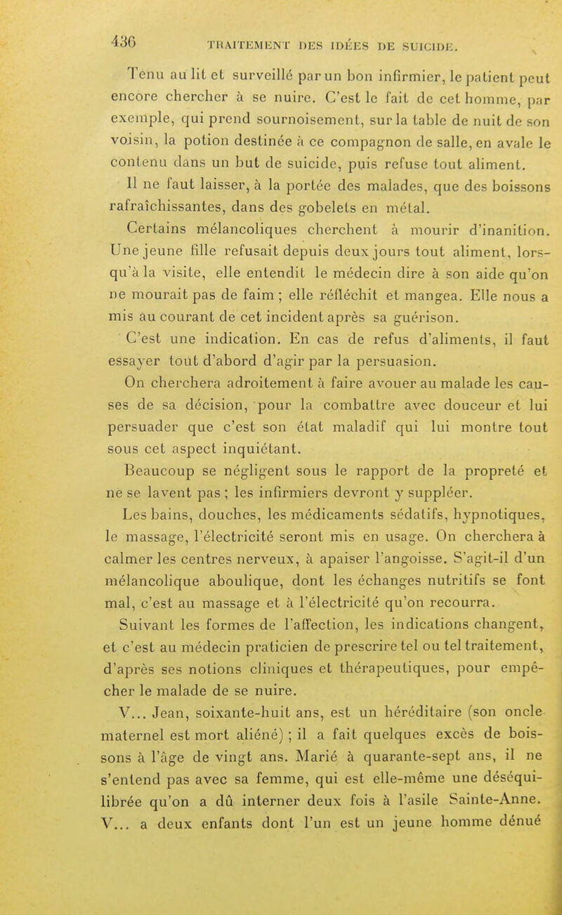 Tenu au lit et surveillé par un bon infirmier, le patient peut encore chercher à se nuire. C'est le fait de cet homme, par exemple, qui prend sournoisement, sur la table de nuit de son voisin, la potion destinée à ce compag-non de salle, en avale le contenu dans un but de suicide, puis refuse tout aliment. 11 ne faut laisser, à la portée des malades, que des boissons rafraîchissantes, dans des gobelets en métal. Certains mélancoliques cherchent à mourir d'inanition. Une jeune fille refusait depuis deux jours tout aliment, lors- qu'à la visite, elle entendit le médecin dire à son aide qu'on ne mourait pas de faim ; elle réfléchit et mangea. Elle nous a mis âu courant de cet incident après sa guérison. C'est une indication. En cas de refus d'alimenls, il faut essayer tout d'abord d'agir par la persuasion. On cherchera adroitement à faire avouer au malade les cau- ses de sa décision, pour la combattre avec douceur et lui persuader que c'est son état maladif qui lui montre tout sous cet aspect inquiétant. Beaucoup se négligent sous le rapport de la propreté et ne se lavent pas ; les infirmiers devront y suppléer. Les bains, douches, les médicaments sédatifs, hypnotiques, le massage, l'électricité seront mis en usage. On cherchera à calmer les centres nerveux, à apaiser l'angoisse. S'agit-il d'un mélancolique aboulique, dont les échanges nutritifs se font mal, c'est au massage et à l'électricité qu'on recourra. Suivant les formes de l'affection, les indications changent, et c'est au médecin praticien de prescrire tel ou tel traitement, d'après ses notions cliniques et thérapeutiques, pour empê- cher le malade de se nuire. V... Jean, soixante-huit ans, est un héréditaire (son oncle maternel est mort aliéné) ; il a fait quelques excès de bois- sons à l'âge de vingt ans. Marié à quarante-sept ans, il ne s'entend pas avec sa femme, qui est elle-même une déséqui- librée qu'on a dû interner deux fois à l'asile Sainte-Anne.