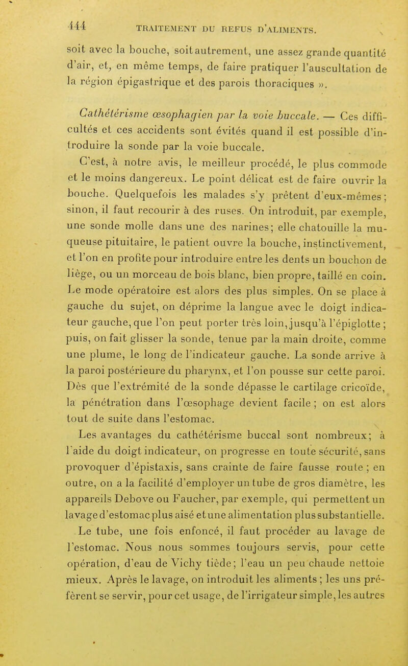 soit avec la bouche, soit autrement, une assez grande quantité d'air, et, en même temps, de faire pratiquer l'auscultation de la région épigasirique et des parois thoraciques ». Calhétérisme œsophagien par la voie buccale. — Ces diffi- cultés et ces accidents sont évités quand il est possible d'in- troduire la sonde par la voie buccale. C'est, à notre avis, le meilleur procédé, le plus commode et le moins dangereux. Le point délicat est de faire ouvrir la bouche. Quelquefois les malades s'y prêtent d'eux-mêmes; sinon, il faut recourir à des ruses. On introduit, par exemple, une sonde molle dans une des narines; elle chatouille la mu- queuse pituitaire, le patient ouvre la bouche, instinctivement, et l'on en profite pour introduire entre les dents un bouchon de liège, ou un morceau de bois blanc, bien propre, taillé en coin. Le mode opératoire est alors des plus simples. On se place à gauche du sujet, on déprime la langue avec le doigt indica- teur gauche, que Ton peut porter très loin, jusqu'à l'épiglotte ; puis, on fait glisser la sonde, tenue par la main droite, comme une plume, le long de l'indicateur gauche. La sonde arrive à la paroi postérieure du pharynx, et l'on pousse sur cette paroi. Dès que l'extrémité de la sonde dépasse le cartilage cricoïde, la pénétration dans l'œsophage devient facile ; on est alors tout de suite dans l'estomac. Les avantages du cathétérisme buccal sont nombreux; à l aide du doigt indicateur, on progresse en toute sécurité, sans provoquer d'épistaxis, sans crainte de faire fausse route ; en outre, on a la facilité d'employer un tube de gros diamètre, les appareils Debove ou Faucher, par exemple, qui permettent un lavage d'estomac plus aisé et une alimentation plus substantielle. Le tube, une fois enfoncé, il faut procéder au lavage de l'estomac. Nous nous sommes toujours servis, pour cette opération, d'eau de Vichy tiède; l'eau un peu chaude nettoie mieux. Après le lavage, on introduit les aliments ; les uns pré- fèrent se servir, pour cet usage, de l'irrigateur simple, les autres