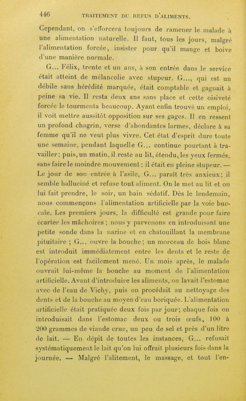 Cependanl, on s'elTorcera toujours de ramener le malade à une alimenlation naturelle. Il faut, tous les jours, malgré l'alimentation forcée, insister pour qu'il mange et boive d'une manière normale. G... Félix, trente et un ans, à son entrée dans le service était atteint de mélancolie avec stupeur. G..., qui est un débile sans hérédité marquée, était comptable et gagnait à peine sa vie. II resta deux ans sans place et cette oisiveté forcée le tourmenta beaucoup. Ayant enfin trouvé un emploi, il voit mettre aussitôt opposition sur ses gages. Il en ressent un profond chagrin, verse d'abondantes larmes, déclare à sa femme qu'il ne veut plus vivre. Cet état d'esprit dure toute une semaine, pendant laquelle G... continue pourtant à tra- vailler; puis, un matin, il reste au lit, étendu, les yeux fermés, sans faire le moindre mouvement : il était en pleine stupeur. — Le jour de son entrée à l'asile. G... paraît très anxieux; il semble halluciné et refuse tout aliment. On le met au lit et on lui fait prendre, le soir, un bain sédatif. Dès le lendemain, nous commençons l'alimentation artificielle par la voie buc- cale. Les premiers jours, la difficulté est grande pour faire écarter les mâchoires ; nous y parvenons en introduisant une petite sonde dans la narine et en chatouillant la membrane pituitaire ; G... ouvre la bouche; un morceau de bois blanc est introduit immédiatement entre les dents et le reste de l'opération est facilement mené. Un mois après, le malade ouvrait lui-même la bouche au moment de l'alimentation artificielle. Avant d'introduire les aliments, on lavait l'estomac avec de l'eau de Vichy, puis on procédait au nettoyage des dents et de la bouche au moyen d'eau boriquée. L'alimentation artificielle était pratiquée deux fois par jour; chaque fois on introduisait dans l'estomac deux ou trois œufs, 100 à 200 grammes de viande crue, un peu de sel et près d'un litre de lait. — En dépit de toutes les instances. G... refusait systématiquement le lait qu'on lui offrait plusieurs fois dans la journée. — Malgré l'alitement, le massage, et tout l'en-