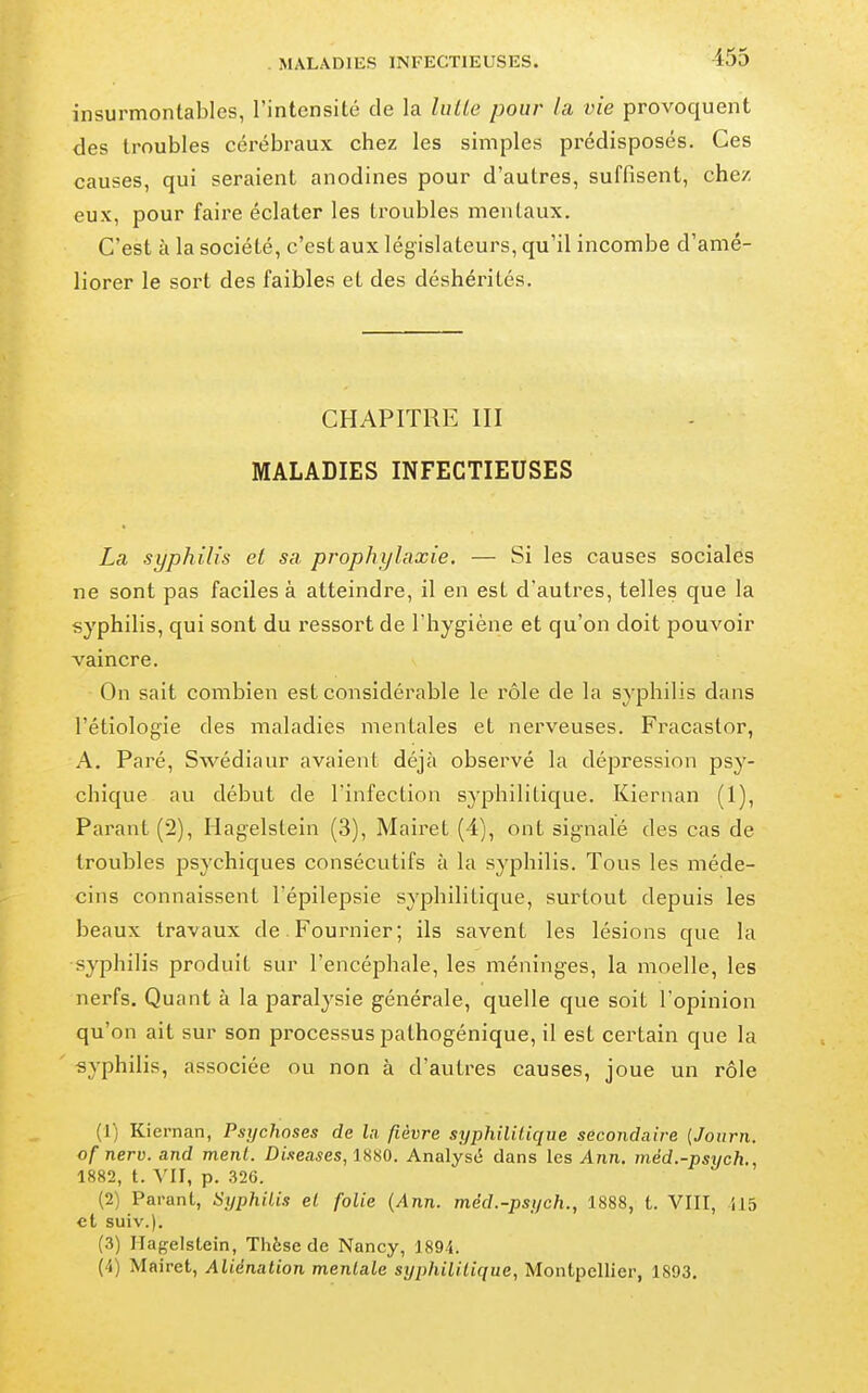 MALADIES INFECTIEUSES. insurmontables, l'intensité de la lulle pour la vie provoquent des troubles cérébraux chez les simples prédisposés. Ces causes, qui seraient anodines pour d'autres, suffisent, chez eux, pour faire éclater les troubles mentaux. C'est à la société, c'est aux législateurs, qu'il incombe d'amé- liorer le sort des faibles et des déshérités. CHAPITRE III MALADIES INFECTIEUSES La syphilis et sa prophylaxie. — Si les causes sociales ne sont pas faciles à atteindre, il en est d'autres, telles que la syphilis, qui sont du ressort de l'hygiène et qu'on doit pouvoir vaincre. On sait combien est considérable le rôle de la syphilis dans l'étiologie des maladies mentales et nerveuses. Fracastor, A. Paré, Swédiaur avaient déjà observé la dépression psy- chique au début de l'infection syphilitique. Kiernan (1), Parant (2), Hagelstein (3), Mairet (4), ont signalé des cas de troubles psychiques consécutifs à la syphilis. Tous les méde- cins connaissent Tépilepsie syphilitique, surtout depuis les beaux travaux de. Fournier; ils savent les lésions que la syphilis produit sur l'encéphale, les méninges, la moelle, les nerfs. Quant à la paralysie générale, quelle que soit l'opinion qu'on ait sur son processus pathogénique, il est certain que la syphilis, associée ou non à d'autres causes, joue un rôle (1) Kiernan, Psychoses de la fièvre syphilitique secondaire {Journ. of nerv. and ment. Diseases, ISSO. Analysé dans les Ann. méd.-psych., 1882, t. YII, p. 326. (2) Parant, Syphilis et folie {Ann. méd.-psych., 1888, t. VIII, 115 et suiv.). (3) ITagelslein, Thèse de Nancy, 1894. (4) Mairet, Aliénation mentale syphilitique, Montpellier, 1893.