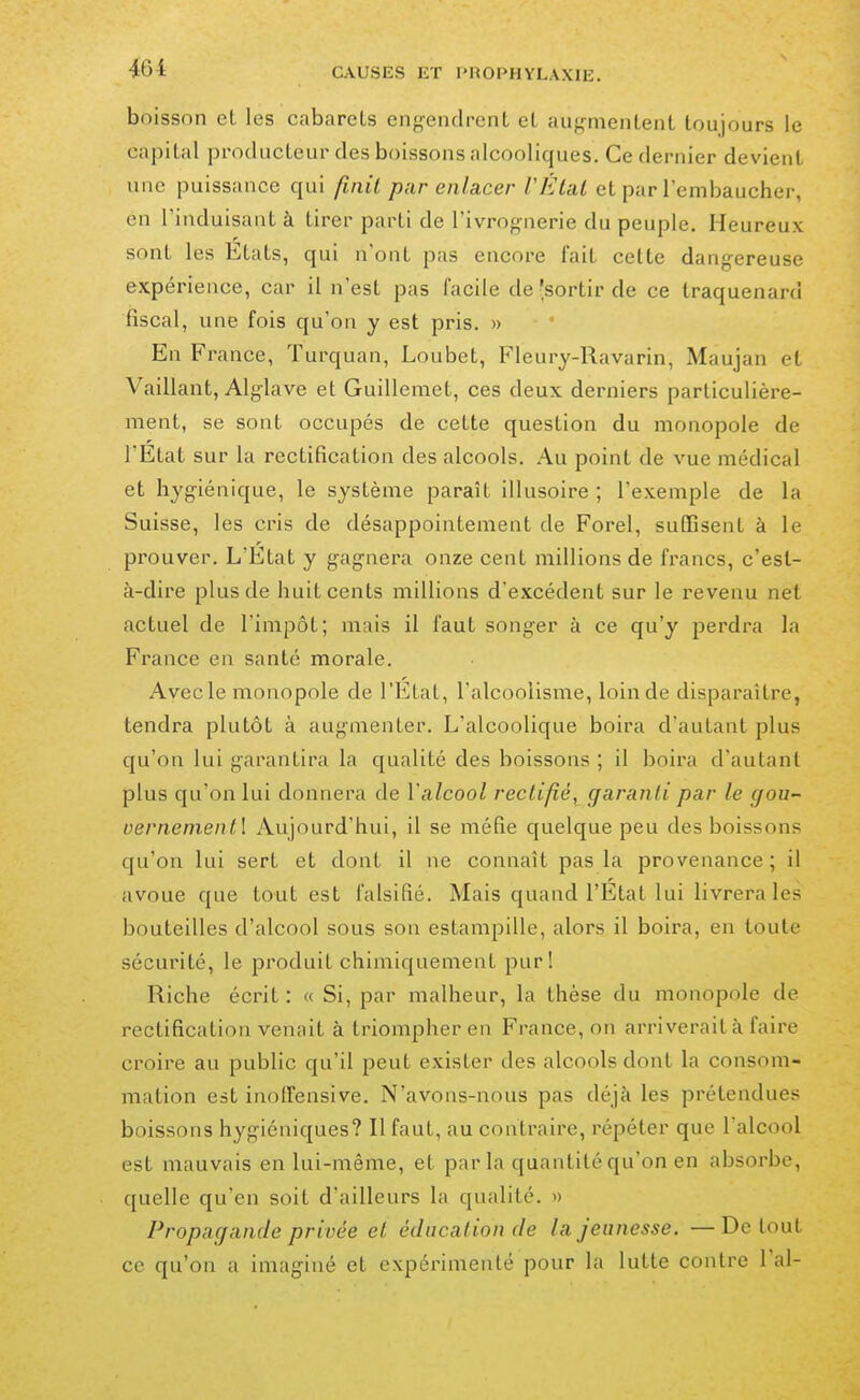 boisson et les cabarets engendrent et augmentent toujours le capital producteur des boissons alcooliques. Ce dernier devient une puissance qui finit par enlacer l'Étal et par l'embaucher, en rinduisant à tirer parti de l'ivrognerie du peuple. Heureux sont les Etats, qui n'ont pas encore fait cette dangereuse expérience, car il n'est pas facile de -sortir de ce traquenard fiscal, une fois qu'on y est pris. » En France, Turquan, Loubet, Fleury-Ravarin, Maujan et Vaillant, Alglave et Guillemet, ces deux derniers particulière- ment, se sont occupés de cette question du monopole de l'Etat sur la rectification des alcools. Au point de vue médical et hygiénique, le système paraît illusoire ; l'exemple de la Suisse, les cris de désappointement de Forel, suffisent à le prouver. L'Etat y gagnera onze cent millions de fi'ancs, c'est- à-dire plus de huit cents millions d'excédent sur le revenu net actuel de l'impôt; mais il faut songer à ce qu'y perdra la France en santé morale. Avec le monopole de l'État, l'alcoolisme, loin de disparaître, tendra plutôt à augmenter. L'alcoolique boira d'autant plus qu'on lui garantira la qualité des boissons ; il boira d'autant plus qu'on lui donnera de Valcool rectifié, garanti par le gou vernenientl Aujourd'hui, il se méfie quelque peu des boissons qu'on lui sert et dont il ne connaît pas la provenance ; il avoue que tout est falsifié. Mais quand l'État lui livrera les bouteilles d'alcool sous son estampille, alors il boira, en toute sécurité, le produit chimiquement pur! Riche écrit : « Si, par malheur, la thèse du monopole de rectification venait à triompher en France, on arriverait à faire croire au public qu'il peut exister des alcools dont la consom- mation est inolfensive. N'avons-nous pas déjà les prétendues boissons hygiéniques? Il faut, au contraire, répéter que l'alcool est mauvais en lui-même, et par la quantité qu'on en absorbe, quelle qu'en soit d'ailleurs la qualité. >> Propagande privée et éducation de la jeunesse. — De tout ce qu'on a imaginé et expérimenté pour la lutte contre l'ai-