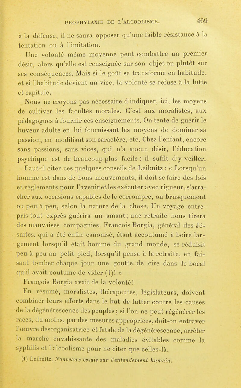 à la défense, il ne saura opposer qu'une faible résistance à la tentation ou à l'imitation. Une volonté même moyenne peut combattre un premier désir, alors qu'elle est renseignée sur son objet ou plutôt sur ses conséquences. Mais si le goût se transforme en habitude, et si l'habitude devient un vice, la volonté se refuse à la lutte et capitule. Nous ne croyons pas nécessaire d'indiquer, ici, les moyens de cultiver les facultés morales. C'est aux moralistes, aux pédagogues à fournir ces enseignements. On tente de guérir le buveur adulte en lui fournissant les moyens de dominer sa passion, en modifiant son caractère, etc. Chez l'enfant, encore sans passions, sans vices, qui n'a aucun désir, l'éducation psychique est de beaucoup plus facile : il suffit d'y veiller. Faut-il citer ces quelques conseils de Leibnitz : « Lorsqu'un homme est dans de bons mouvements, il doit se faire des lois et règlements pour l'avenir et les exécuter avec rigueur, s'arra- cher aux occasions capables de le corrompre, ou brusquement ou peu à peu, selon la nature de la chose. Un voyage entre- pris tout exprès guérira un amant; une retraite nous tirera des mauvaises compagnies. François Borgia, général des Jé- suites, qui a été enfin canonisé, étant accoutumé à boire lar- gement lorsqu'il était homme du grand monde, se réduisit peu à peu au petit pied, lorsqu'il pensa à la retraite, en fai- sant tomber chaque jour une goutte de cire dans le bocal qu'il avait coutume de vider (1)1 » François Borgia avait de la volonté! En résumé, moralistes, thérapeutes, législateurs, doivent combiner leurs efforts dans le but de lutter contre les causes de la dégénérescence des peuples ; si l'on ne peut régénérer les races, du moins, par des mesures appropriées, doit-on entraver l'œuvre désorganisatrice et fatale de la dégénérescence, arrêter la marche envahissante des maladies évitables comme la syphilis et l'alcoolisme pour ne citer que celles-là. (1) Leibnitz, Nouveaux essais sur Veniendement humain.