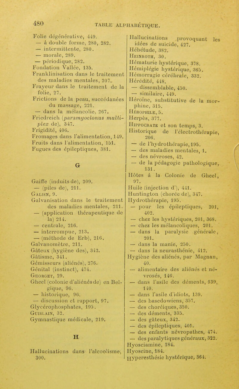 Folie dcgénérative, 449. — à double forme, 280, 282. — intci-mitLenle, 280. — morale, 289. — périodique, 282. Fondation Vallée, 135. Franklinisation dans le traitement des maladies mentales, 207, Frayeur dans le traitement de la folie, 27. Frictions de la peau, succédanées du massage, 221. — dans la mélancolie, 267. Friedreiclî (paramyoclonus malli' plex de), 347. Frigidité, 406. Fromages dans l'alimentation, 149. Fruits dans l'alimentation, 151. Fugues des épileptiques, 381. G GaiiTe (induits de), 209. — (piles de), 211. Galien, 9. Galvanisation dans le traitement des maladies mentales, 211. — (application thérapeutique de la) 214. — centrale, 216. — interrompue, 213, — (métliode de Erb), 216. Galvanomètre, 211. Gâteux (hygiène des), 342. Gâtisme, 341. Gémisseurs (aliénés), 276. Génital (instinct), 474. Georget, 29. Gheel (colonie d'aliénés de) en Bel- gique, 96. — historique, 96. — discussion et rapport, 97. Glycérophosphates, 193. GUISLAIN, 32. Gymnastique médicale, 219. H Hallucinations dans l'alcoolisme, 300. Hallucinations provoquant les idées de suicide, 427. Hébétude, 382. Heinroth, 30. Hématurie hystérique, 378. Hémiplégie liystérique, 365. Hémorragie cérébrale, 332. Hérédité, 4i8. — dissemblable, 450. — similaire, 449. Héroïne, substitutive de la mor- phine, 315. Hérophile, 5. Herpès, 377. HippocRATE et son temps, 3. Historique de l'électrotliérapie, 206. — de l'hydrothérapie, 195. — des maladies mentales, 1, — des névroses, 42. — de la pédagogie pathologique, 131. Hôtes à la Colonie de Gheel, 97. Huile (injection d'), 441. Huntington (chorée de), 347. Hydrothérapie, 195. — pour les épileptiques, 201, 402. — chez les hystériques, 201, 368. — chez les mélancoliques, 201. — dans la paralysie générale, 201. — dans la manie, 250. — dans la neurasthénie, 412. Hygiène des aliénés, par Magnan, 40. — alimentaire des aliénés et né- vrosés, 146. — dans l'asile des déments, 139, 140. — dans l'asile d'idiots, 139. — des basedowiens, 357. — des choréiques, 350. — des déments, 335. — des gâteux, 342. — des épileptiques, 401. — des enfants névropathes, 474. — des paralytiques généraux, 322. Hyosciamine, 184. Hyoscine, 184. j-jyperesthésie hj'stérique, 364.