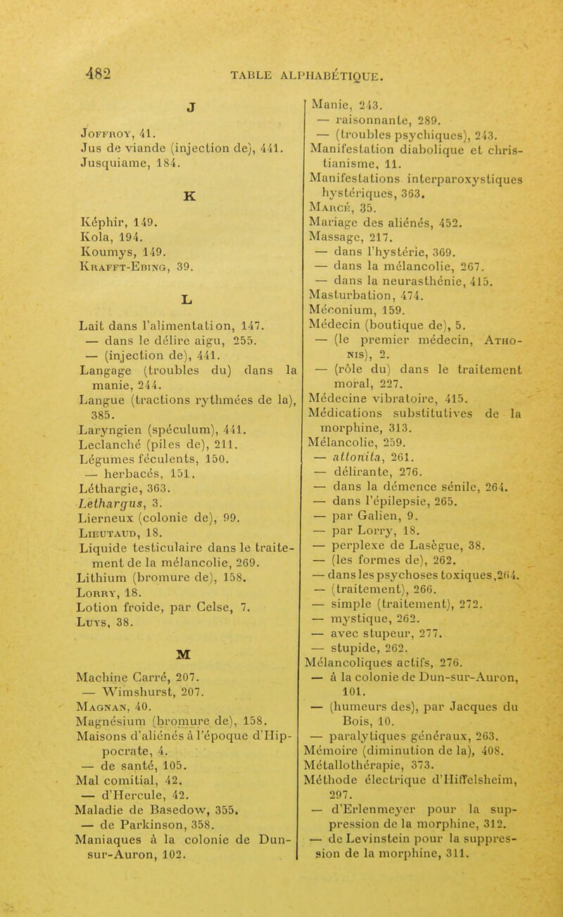 J JOFFROY, •il. Jus de viande (injection de), AU. Jusquianie, 184. K Képhir, 149, Kola, 194. Koumys, 149. Krafft-Ebtng, 39. L Lait dans ralimentation, 147. — dans le délire aigu, 255. — (injection de), 441. Langage (troubles du) dans la manie, 244. Langue (tractions rythmées de la), 385. Laryngien (spéculum), 441. Leclanché (piles de), 211. Légumes féculents, 150. — herbacés, 151. Léthargie, 363. Lethargus, 3. Lierneux (colonie de), 99. LiEUTAUD, 18. Liquide testiculaire dans le traite- ment de la mélancolie, 269. Lithium (bromure de), 158. Lorry, 18. Lotion froide, par Gelse, 7. LuYs, 38. M Machine Carré, 207. — Wimshurst, 207. Magnan, 40. Magnésium (bromure de), 158. Maisons d'aliénés à l'époque d'Hip- pocrate, 4. — de santé, 105. Mal comitial, 42. — d'Hercule, 42. Maladie de Basedow, 355. — de Parkinson, 358. Maniaques à la colonie de Dun- sur-Auron, 102. Manie, 243. — raisonnante, 289. — (troubles psychiques), 243. Manifestation diabolique et chris- tianisme, 11. Manifestations interparoxystiques hystériques, 363. Mahci'-, 35. Mariage des aliénés, 452. Massage, 217. — dans l'hystérie, 369. — dans la mélancolie, 267. — dans la neurasthénie, 415. Masturbation, 474. Méconium, 159. Médecin (boutique de), 5. — (le premier médecin, Atho- NIS), 2. — (rôle du) dans le traitement moral, 227. Médecine vibratoire, 415. Médications substitutives de la morphine, 313. Mélancolie, 259. — alLonila, 261. — délirante, 276. — dans la démence sénile, 264. — dans l'épilepsie, 265. — par Galien, 9. — par Lorry, 18. — perplexe de Lasègue, 38. — (les formes de), 262. — dans les psychoses toxiques,264. — (traitement), 266. — simple (traitement), 272. — mystique, 262. — avec stupeur, 277. — stupide, 262. Mélancoliques actifs, 276. — à la colonie de Dun-sur-Auron, 101. — (humeurs des), par Jacques du Bois, 10. — paralytiques généraux, 263. Mémoire (diminution de la), 408. Métallothérapie, 373. Méthode électrique d'IIifTelsheim, 297. — d'Erlennicyer pour la sup- pression de la morphine, 312. — de Levinstein pour la suppres- sion de la morphine, 311.