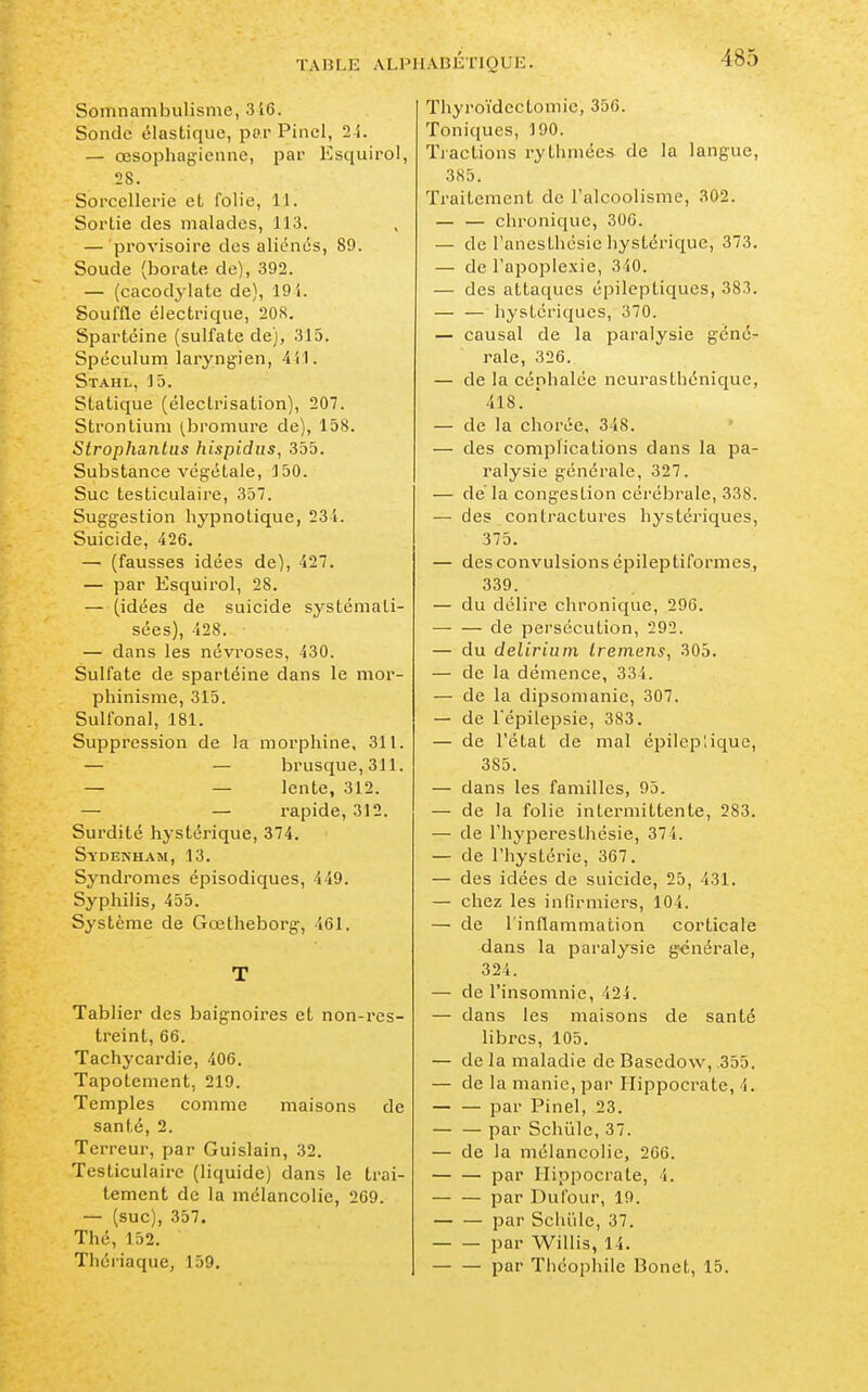 Somnambulisme, 316. Sonde élastique, par Pinel, 24. — œsophagienne, par Esquirol, 28. Sorcellerie et folie, 11. Sortie des malades, 113. — provisoire des aliénés, 89. Soude (borate de), 392. — (cacodylate de), 19 i. Souffle électrique, 208. Spartéine (sulfate de), 315. Spéculum laryngien, 441. Stahl, 15. Statique (électrisation), 207. Strontium (bromure de), 158. Slrophanlas hi.spidus, 355. Substance végétale, 150. Suc testiculaire, 357. Suggestion hypnotique, 23i. Suicide, 426. — (fausses idées de), 427. — par Esquirol, 28. — (idées de suicide systémati- sées), 428. — dans les névroses, 430. Sulfate de spartéine dans le mor- phinisme, 315. Sulfonal, 181. Suppression de la morphine, 311. — — brusque,311. — — lente, 312. — — rapide, 312. Surdité hystérique, 374. Sydenham, 13. Syndromes épisodiques, 449. Syphilis, 455. Système de Gœtheborg, 461. T Tablier des baignoires et non-rcs- treint, 66. Tachycardie, 406. Tapotement, 219. Temples comme maisons de santé, 2. Terreur, par Guislain, 32. Testiculaire (liquide) dans le trai- tement de la mélancolie, 209. — (suc), 357. Thé, 152. Thériaque, 159. Thyroïdcctomic, 356. Toniques, ]90. Tractions rythmées de la langue, 385. Traitement de l'alcoolisme, 302. — — chronique, 306. — de Fanesthésie hystérique, 373. — de l'apoplexie, 340. — des attaques épileptiqucs, 383. — — hystériques, 370. — causal de la paralysie géné- rale, 326. — de la céphalée neurasthénique, 418. — de la chorée, 348. — des complications dans la pa- ralysie générale, 327. — de la congestion cérébrale, 338. — des contractures hystériques, 375. — des convulsions épileptiformes, 339. — du délire chronique, 296. — — de persécution, 292. — du delirium Iremens, 305. — de la démence, 334. — de la dipsomanie, 307. — de l'épilepsie, 383. — de l'état de mal épileplique, 385. — dans les familles, 95. — de la folie intermittente, 283. — de l'hyperesthésie, 374. — de l'hystérie, 367. — des idées de suicide, 25, 431. — chez les infirmiers, 104. — de l'inflammation corticale dans la paralysie générale, 324. — de l'insomnie, 424. — dans les maisons de santé libres, 105. — de la maladie de Basedow, ,355. — de la manie, par Ilippocrate, 4. par Pinel, 23. par Schûle, 37. — de la mélancolie, 266. par Ilippocrate, 4. par Du four, 19. par Schiile, 37. par Willis, 14. par Théophile Bonet, 15.